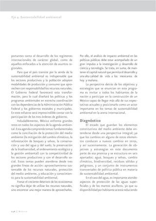 Eje 4. Sustentabilidad ambiental




portantes tanto al desarrollo de los regímenes           Por ello, el análisis de impacto ambiental en las
internacionales de carácter global, como de              políticas públicas debe estar acompañado de un
aquellos enfocados a la atención de asuntos re-          gran impulso a la investigación y desarrollo de
gionales.                                                ciencia y tecnología. Se trata, en suma, de man-
      Para que el país transite por la senda de la       tener el capital natural que permita el desarrollo y
sustentabilidad ambiental es indispensable que           una alta calidad de vida a los mexicanos de
los sectores productivos y la población adopten          hoy y mañana.
modalidades de producción y consumo que apro-                  La perspectiva detrás de los objetivos y
vechen con responsabilidad los recursos naturales.       estrategias que se enuncian en este progra-
El Gobierno Federal favorecerá esta transfor-            ma es invitar a todos los habitantes de la
mación, para lo cual diseñará las políticas y los        nación a participar en la construcción de un
programas ambientales en estrecha coordinación           México capaz de llegar más allá de sus expec-
con las dependencias de la Administración Pública        tativas actuales y posicionarlo como un actor
Federal y los gobiernos estatales y municipales.         importante en los temas de sustentabilidad
En este esfuerzo será imprescindible contar con la       ambiental en la arena internacional.
participación de los tres órdenes de gobierno.
      Indudablemente, México enfrenta grandes            Diagnóstico
retos en todos los aspectos de la agenda ambien-              El estado que guardan los elementos
tal. Esta agenda comprende temas fundamentales           constitutivos del medio ambiente debe en-
como la conciliación de la protección del medio          tenderse desde una perspectiva integral; ya
ambiente (la mitigación del cambio climático, la         que los cambios en alguno de estos elemen-
reforestación de bosques y selvas, la conserva-          tos conducen a nuevos cambios en otros,
ción y uso del agua y del suelo, la preservación         y así sucesivamente. La generación de ob-
de la biodiversidad, el ordenamiento ecológico y         jetivos y estrategias en este documento
la gestión ambiental) con la competitividad de           parte de esa premisa y se estructura en seis
los sectores productivos y con el desarrollo so-         apartados: agua, bosques y selvas, cambio
cial. Estos temas pueden atenderse desde tres            climático, biodiversidad, residuos sólidos y
grandes líneas de acción: aprovechamiento sus-           peligrosos, y un conjunto de instrumentos
tentable de los recursos naturales, protección           transversales de política pública en materia
del medio ambiente, y educación y conocimien-            de sustentabilidad ambiental.
to para la sustentabilidad ambiental.                         En el caso del agua, es importante atender
      Frenar el creciente deterioro de los ecosistemas   aspectos de protección de las aguas super-
no signiﬁca dejar de utilizar los recursos naturales,    ﬁciales y de los mantos acuíferos, ya que su
sino encontrar una mejor manera de aprovecharlos.        disponibilidad por habitante se está reduciendo




236 | México
 