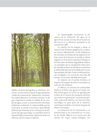 Eje 4. Sustentabilidad ambiental




                                                             Es impostergable incrementar la eﬁ-
                                                       ciencia de la utilización del agua en la
                                                       agricultura, ya que se trata del principal uso
                                                       del recurso y su eﬁciencia promedio es de
                                                       únicamente 46%.
                                                             En relación con los bosques y selvas, el
                                                       avance de las fronteras agropecuaria y urbana,
                                                       así como la deforestación, la tala clandestina,
                                                       los incendios, la introducción de especies no na-
                                                       tivas, entre otros factores, ha tenido un efecto
                                                       negativo en el territorio nacional. El bosque se
                                                       ha visto como una fuente inagotable de madera,
                                                       sin considerar que su recuperación toma tiem-
                                                       po. Paradójicamente, los beneﬁcios económicos
                                                       y ambientales para las comunidades aún no son
                                                       aprovechados del todo. Frenar la deforestación,
                                                       que ha llegado a ser una de las más altas del
                                                       mundo, es una tarea ineludible para el país.
                                                             En relación con el cambio climático, el
                                                       impacto de los gases de efecto invernadero es
                                                       cada vez más evidente.
                                                             En México, el consumo de combustibles
debido a factores demográﬁcos y climáticos. Asi-       fósiles es el factor que genera en mayor me-
mismo, muchos de los cuerpos de agua presentan         dida dichos gases, lo cual se ve agravado por
niveles de contaminación importantes, haciéndo-        la falta de un sistema de transporte eﬁciente
los inadecuados para el consumo humano. Es de          que reduzca su generación. Las prácticas agrí-
gran importancia atender la calidad de los cuer-       colas y pecuarias dañinas, así como el atraso
pos de agua, ya que su contaminación contribuye        tecnológico en gran parte de la industria,
al deterioro ambiental. Es imprescindible que los      contribuyen también a la emisión de gases de
municipios se sumen a esta tarea, desarrollando        efecto invernadero.
políticas que fomenten el uso racional y la reutili-         La protección de los ecosistemas y su
zación del agua para lograr un equilibrio entre la     biodiversidad se ha convertido en un asun-
disponibilidad y la demanda, además de reducir el      to de Estado. México es el cuarto país del
deterioro de los cuerpos receptores.                   mundo con mayor riqueza biológica. Sin




                                                                 Plan Nacional de Desarrollo | 237
 