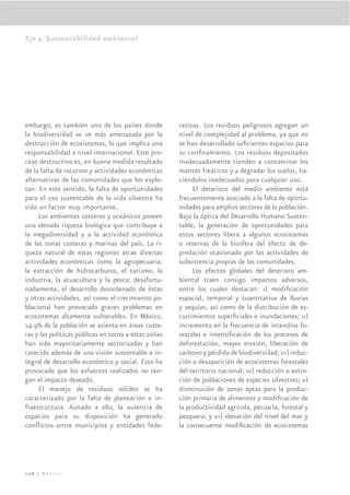 Eje 4. Sustentabilidad ambiental




embargo, es también uno de los países donde           rativas. Los residuos peligrosos agregan un
la biodiversidad se ve más amenazada por la           nivel de complejidad al problema, ya que no
destrucción de ecosistemas, lo que implica una        se han desarrollado suﬁcientes espacios para
responsabilidad a nivel internacional. Este pro-      su conﬁnamiento. Los residuos depositados
ceso destructivo es, en buena medida resultado        inadecuadamente tienden a contaminar los
de la falta de recursos y actividades económicas      mantos freáticos y a degradar los suelos, ha-
alternativas de las comunidades que los explo-        ciéndolos inadecuados para cualquier uso.
tan. En este sentido, la falta de oportunidades            El deterioro del medio ambiente está
para el uso sustentable de la vida silvestre ha       frecuentemente asociado a la falta de oportu-
sido un factor muy importante.                        nidades para amplios sectores de la población.
     Los ambientes costeros y oceánicos poseen        Bajo la óptica del Desarrollo Humano Susten-
una elevada riqueza biológica que contribuye a        table, la generación de oportunidades para
la megadiversidad y a la actividad económica          estos sectores libera a algunos ecosistemas
de las zonas costeras y marinas del país. La ri-      o reservas de la biosfera del efecto de de-
queza natural de estas regiones atrae diversas        predación ocasionado por las actividades de
actividades económicas como la agropecuaria,          subsistencia propias de las comunidades.
la extracción de hidrocarburos, el turismo, la             Los efectos globales del deterioro am-
industria, la acuacultura y la pesca; desafortu-      biental traen consigo impactos adversos,
nadamente, el desarrollo desordenado de éstas         entre los cuales destacan: i) modiﬁcación
y otras actividades, así como el crecimiento po-      espacial, temporal y cuantitativa de lluvias
blacional han provocado graves problemas en           y sequías, así como de la distribución de es-
ecosistemas altamente vulnerables. En México,         currimientos superﬁciales e inundaciones; ii)
14.9% de la población se asienta en áreas coste-      incremento en la frecuencia de incendios fo-
ras y las políticas públicas en torno a estas zonas   restales e intensiﬁcación de los procesos de
han sido mayoritariamente sectorizadas y han          deforestación, mayor erosión, liberación de
carecido además de una visión sustentable e in-       carbono y pérdida de biodiversidad; iii) reduc-
tegral de desarrollo económico y social. Esto ha      ción o desaparición de ecosistemas forestales
provocado que los esfuerzos realizados no ten-        del territorio nacional; iv) reducción o extin-
gan el impacto deseado.                               ción de poblaciones de especies silvestres; v)
     El manejo de residuos sólidos se ha              disminución de zonas aptas para la produc-
caracterizado por la falta de planeación e in-        ción primaria de alimentos y modiﬁcación de
fraestructura. Aunado a ello, la ausencia de          la productividad agrícola, pecuaria, forestal y
espacios para su disposición ha generado              pesquera; y vi) elevación del nivel del mar y
conﬂictos entre municipios y entidades fede-          la consecuente modiﬁcación de ecosistemas




238 | México
 