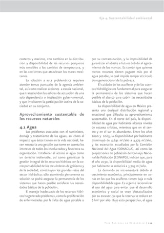 Eje 4. Sustentabilidad ambiental




costeros y marinos, con cambios en la distribu-        por su contaminación, y la imposibilidad de
ción y disponibilidad de los recursos pesqueros        garantizar el abasto a futuro debido al agota-
más sensibles a los cambios de temperatura, y          miento de los mantos. Es común que quienes
en las corrientes que atraviesan los mares mexi-       menos recursos tienen paguen más por el
canos.                                                 agua potable, lo cual impide romper el círculo
      La solución a esta problemática requiere         transgeneracional de la pobreza.
atender temas puntuales de la agenda ambien-                El cuidado de los acuíferos y de las cuen-
tal, así como realizar acciones a escala nacional,     cas hidrológicas es fundamental para asegurar
que transciendan las esferas de actuación de una       la permanencia de los sistemas que hacen
sola dependencia o institución gubernamental,          posible el abasto para cubrir las necesidades
y que involucren la participación activa de la so-     básicas de la población.
ciedad en su conjunto.                                      La disponibilidad de agua en México pre-
                                                       senta una desigual distribución regional y
Aprovechamiento sustentable de                         estacional que diﬁculta su aprovechamiento
los recursos naturales                                 sustentable. En el norte del país, la disponi-
                                                       bilidad de agua por habitante alcanza niveles
4.1 Agua                                               de escasez críticos, mientras que en el cen-
     Los problemas asociados con el suministro,        tro y en el sur es abundante. Entre los años
drenaje y tratamiento de las aguas, así como el        2000 y 2005, la disponibilidad por habitante
impacto que éstos tienen en la vida nacional, ha-      disminuyó de 4,841 m3/año a 4,573 m3/año,
cen necesaria una gestión que tome en cuenta los       y los escenarios estudiados por la Comisión
intereses de todos los involucrados y favorezca su     Nacional del Agua (CONAGUA), así como las
organización. Establecer el acceso al agua como        proyecciones de población del Consejo Nacio-
un derecho inalienable, así como garantizar la         nal de Población (CONAPO), indican que, para
gestión integral de los recursos hídricos con la co-   el año 2030, la disponibilidad media de agua
rresponsabilidad de los tres órdenes de gobierno y     por habitante se reducirá a 3,705 m3/año.
de la sociedad, constituyen los grandes retos del           La demanda se incrementará debido al
sector hidráulico; sólo asumiendo plenamente su        crecimiento económico, principalmente en zo-
solución se podrá asegurar la permanencia de los       nas en las que los acuíferos tienen baja o nula
sistemas que hacen posible satisfacer las necesi-      disponibilidad de agua. Es urgente racionalizar
dades básicas de la población.                         el uso del agua para evitar que el desarrollo
     El manejo inadecuado de los recursos hídri-       económico y social se vean obstaculizados
cos ha generado problemas, como la proliferación       por su escasez, ya que la reserva se reduce en
de enfermedades por la falta de agua potable o         6 km3 por año. Bajo esta perspectiva, el agua




                                                                Plan Nacional de Desarrollo | 239
 