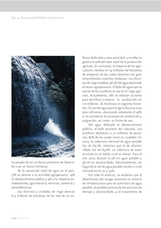 Eje 4. Sustentabilidad ambiental




                                                     llones dedicadas a esta actividad, y en ellas se
                                                     genera el 42% del valor total de la producción
                                                     agrícola. En contraste, la mayoría de los agri-
                                                     cultores siembra en 14 millones de hectáreas
                                                     de temporal, de las cuales obtienen con gran
                                                     incertidumbre cosechas modestas. Los distri-
                                                     tos de riego emplean 48.5% del agua destinada
                                                     al sector agropecuario. El 69% del agua que se
                                                     extrae de los acuíferos se usa en el riego agrí-
                                                     cola. Actualmente, sólo se realizan acciones
                                                     para tecniﬁcar y mejorar la producción en
                                                     2.6 millones de hectáreas en regiones húme-
                                                     das. El uso del agua para la agricultura es muy
                                                     poco eﬁciente, alcanzando solamente el 46%
                                                     si se consideran los procesos de conducción y
                                                     asignación, así como su forma de uso.
                                                           Del agua dedicada al abastecimiento
                                                     público, el 64% proviene del subsuelo. Los
                                                     acuíferos abastecen a 72 millones de perso-
                                                     nas, 80% de las cuales viven en ciudades. En
                                                     2005, la cobertura nacional de agua potable
                                                     fue de 89.2%, mientras que la de alcanta-
                                                     rillado fue de 85.6%. La cobertura de estos
                                                     servicios en el medio rural es menor. Para el
                                                     año 2005 alcanzó 71.5% en agua potable y
ha pasado de ser un factor promotor de desarro-      58.1% en alcantarillado. Adicionalmente, las
llo a ser un factor limitante.                       fugas de la red de agua potable oscilan a nivel
      De la extracción total de agua en el país,     nacional entre 30 y 50%.
77% se destina a la actividad agropecuaria, 14%            Por todo lo anterior, es evidente que el
al abastecimiento público y 9% a la industria au-    abatimiento del rezago existente en materia
toabastecida, agroindustria, servicios, comercio y   de infraestructura para el suministro de agua
termoeléctricas.                                     potable, el establecimiento de los servicios de
      Los distritos y unidades de riego abarcan      drenaje y alcantarillado, y el tratamiento de
6.4 millones de hectáreas de las más de 20 mi-




240 | México
 