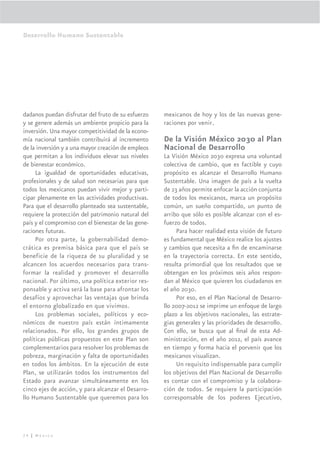 Desarrollo Humano Sustentable




dadanos puedan disfrutar del fruto de su esfuerzo    mexicanos de hoy y los de las nuevas gene-
y se genere además un ambiente propicio para la      raciones por venir.
inversión. Una mayor competitividad de la econo-
mía nacional también contribuirá al incremento       De la Visión México 2030 al Plan
de la inversión y a una mayor creación de empleos    Nacional de Desarrollo
que permitan a los individuos elevar sus niveles     La Visión México 2030 expresa una voluntad
de bienestar económico.                              colectiva de cambio, que es factible y cuyo
     La igualdad de oportunidades educativas,        propósito es alcanzar el Desarrollo Humano
profesionales y de salud son necesarias para que     Sustentable. Una imagen de país a la vuelta
todos los mexicanos puedan vivir mejor y parti-      de 23 años permite enfocar la acción conjunta
cipar plenamente en las actividades productivas.     de todos los mexicanos, marca un propósito
Para que el desarrollo planteado sea sustentable,    común, un sueño compartido, un punto de
requiere la protección del patrimonio natural del    arribo que sólo es posible alcanzar con el es-
país y el compromiso con el bienestar de las gene-   fuerzo de todos.
raciones futuras.                                         Para hacer realidad esta visión de futuro
     Por otra parte, la gobernabilidad demo-         es fundamental que México realice los ajustes
crática es premisa básica para que el país se        y cambios que necesita a ﬁn de encaminarse
beneficie de la riqueza de su pluralidad y se        en la trayectoria correcta. En este sentido,
alcancen los acuerdos necesarios para trans-         resulta primordial que los resultados que se
formar la realidad y promover el desarrollo          obtengan en los próximos seis años respon-
nacional. Por último, una política exterior res-     dan al México que quieren los ciudadanos en
ponsable y activa será la base para afrontar los     el año 2030.
desafíos y aprovechar las ventajas que brinda             Por eso, en el Plan Nacional de Desarro-
el entorno globalizado en que vivimos.               llo 2007-2012 se imprime un enfoque de largo
     Los problemas sociales, políticos y eco-        plazo a los objetivos nacionales, las estrate-
nómicos de nuestro país están íntimamente            gias generales y las prioridades de desarrollo.
relacionados. Por ello, los grandes grupos de        Con ello, se busca que al ﬁnal de esta Ad-
políticas públicas propuestos en este Plan son       ministración, en el año 2012, el país avance
complementarios para resolver los problemas de       en tiempo y forma hacia el porvenir que los
pobreza, marginación y falta de oportunidades        mexicanos visualizan.
en todos los ámbitos. En la ejecución de este             Un requisito indispensable para cumplir
Plan, se utilizarán todos los instrumentos del       los objetivos del Plan Nacional de Desarrollo
Estado para avanzar simultáneamente en los           es contar con el compromiso y la colabora-
cinco ejes de acción, y para alcanzar el Desarro-    ción de todos. Se requiere la participación
llo Humano Sustentable que queremos para los         corresponsable de los poderes Ejecutivo,




24 | México
 