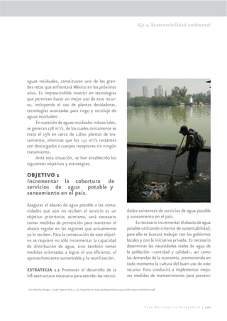 Eje 4. Sustentabilidad ambiental




aguas residuales, constituyen uno de los gran-
des retos que enfrentará México en los próximos
años. Es imprescindible invertir en tecnologías
que permitan hacer un mejor uso de este recur-
so, incluyendo el uso de plantas desaladoras,
tecnologías avanzadas para riego y reciclaje de
aguas residuales1.
     En cuestión de aguas residuales industriales,
se generan 178 m3/s, de los cuales únicamente se
trata el 15% en cerca de 1,800 plantas de tra-
tamiento, mientras que los 151 m3/s restantes
son descargados a cuerpos receptores sin ningún
tratamiento.
     Ante esta situación, se han establecido los
siguientes objetivos y estrategias:

OBJETIVO 1
Incrementar la cobertura de
servicios de agua potable y
saneamiento en el país.
Asegurar el abasto de agua potable a las comu-
nidades que aún no reciben el servicio es un                                                        dades existentes de servicios de agua potable
objetivo prioritario; asimismo, será necesario                                                      y saneamiento en el país.
tomar medidas de prevención para mantener el                                                             Es necesario incrementar el abasto de agua
abasto regular en las regiones que actualmente                                                      potable utilizando criterios de sustentabilidad;
ya lo reciben. Para la consecución de este objeti-                                                  para ello se buscará trabajar con los gobiernos
vo se requiere no sólo incrementar la capacidad                                                     locales y con la iniciativa privada. Es necesario
de distribución de agua, sino también tomar                                                         determinar las necesidades reales de agua de
medidas orientadas a lograr el uso eﬁciente, el                                                     la población –cantidad y calidad–, así como
aprovechamiento sustentable y la reutilización.                                                     las demandas de la economía, promoviendo en
                                                                                                    todo momento la cultura del buen uso de este
ESTRATEGIA 1.1 Promover el desarrollo de la                                                         recurso. Esto conducirá a implementar mejo-
infraestructura necesaria para atender las necesi-                                                  res medidas de mantenimiento para prevenir

1
    Foro Mundial del Agua. (2006). Reporte ﬁnal, p. 116. Disponible en: www.worldwaterforum4.org.mx/ﬁles/report/InformeFinal.pdf




                                                                                                                     Plan Nacional de Desarrollo | 241
 