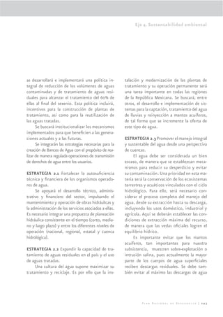 Eje 4. Sustentabilidad ambiental




se desarrollará e implementará una política in-          talación y modernización de las plantas de
tegral de reducción de los volúmenes de aguas            tratamiento y su operación permanente será
contaminadas y de tratamiento de aguas resi-             una tarea importante en todas las regiones
duales para alcanzar el tratamiento del 60% de           de la República Mexicana. Se buscará, entre
ellas al ﬁnal del sexenio. Esta política incluirá,       otros, el desarrollo e implementación de sis-
incentivos para la construcción de plantas de            temas para la captación, tratamiento del agua
tratamiento, así como para la reutilización de           de lluvias y reinyección a mantos acuíferos,
las aguas tratadas.                                      de tal forma que se incremente la oferta de
      Se buscará institucionalizar los mecanismos        este tipo de agua.
implementados para que beneﬁcien a las genera-
ciones actuales y a las futuras.                         ESTRATEGIA 2.3 Promover el manejo integral
      Se integrarán las estrategias necesarias para la   y sustentable del agua desde una perspectiva
creación de Bancos de Agua con el propósito de rea-      de cuencas.
lizar de manera regulada operaciones de transmisión           El agua debe ser considerada un bien
de derechos de agua entre los usuarios.                  escaso, de manera que se establezcan meca-
                                                         nismos para reducir su desperdicio y evitar
ESTRATEGIA 2.1 Fortalecer la autosuﬁciencia              su contaminación. Una prioridad en esta ma-
técnica y ﬁnanciera de los organismos operado-           teria será la conservación de los ecosistemas
res de agua.                                             terrestres y acuáticos vinculados con el ciclo
     Se apoyará el desarrollo técnico, adminis-          hidrológico. Para ello, será necesario con-
trativo y ﬁnanciero del sector, impulsando el            siderar el proceso completo del manejo del
mantenimiento y operación de obras hidráulicas y         agua, desde su extracción hasta su descarga,
la administración de los servicios asociados a ellas.    incluyendo los usos doméstico, industrial y
Es necesario integrar una propuesta de planeación        agrícola. Aquí se deberán establecer las con-
hidráulica consistente en el tiempo (corto, media-       diciones de extracción máxima del recurso,
no y largo plazo) y entre los diferentes niveles de      de manera que las vedas oﬁciales logren el
operación (nacional, regional, estatal y cuenca          equilibrio hídrico.
hidrológica).                                                 Es importante evitar que los mantos
                                                         acuíferos, tan importantes para nuestra
ESTRATEGIA 2.2 Expandir la capacidad de tra-             subsistencia, muestren sobre-explotación o
tamiento de aguas residuales en el país y el uso         intrusión salina, pues actualmente la mayor
de aguas tratadas.                                       parte de los cuerpos de agua superﬁciales
     Una cultura del agua supone maximizar su            reciben descargas residuales. Se debe tam-
tratamiento y reciclaje. Es por ello que la ins-         bién evitar al máximo las descargas de agua




                                                                  Plan Nacional de Desarrollo | 243
 