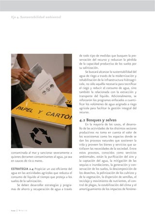 Eje 4. Sustentabilidad ambiental




                                                   de todo tipo de medidas que busquen la pre-
                                                   servación del recurso y reduzcan la pérdida
                                                   de la capacidad productiva de los suelos por
                                                   su salinización.
                                                        Se buscará alcanzar la sustentabilidad del
                                                   agua de riego a través de la modernización y
                                                   rehabilitación de la infraestructura hidroagrí-
                                                   cola, no sólo aquélla necesaria para tecniﬁcar
                                                   el riego y reducir el consumo de agua, sino
                                                   también la relacionada con la extracción y
                                                   transporte del líquido. Adicionalmente, se
                                                   reforzarán los programas enfocados a cuanti-
                                                   ﬁcar los volúmenes de agua asignada a riego
                                                   agrícola para facilitar la gestión integral del
                                                   recurso.

                                                   4.2 Bosques y selvas
                                                        En la mayoría de los casos, el desarro-
                                                   llo de las actividades de los distintos sectores
                                                   productivos no toma en cuenta el valor de
                                                   los ecosistemas como los espacios donde se
                                                   dan los procesos naturales que sostienen la
                                                   vida y proveen los bienes y servicios que sa-
                                                   tisfacen las necesidades de la sociedad. Entre
contaminada al mar y sancionar severamente a       estos procesos, conocidos como servicios
quienes derramen contaminantes al agua, ya sea     ambientales, están la puriﬁcación del aire y
en cauces de río o mares.                          la captación del agua, la mitigación de las
                                                   sequías e inundaciones, la generación y con-
ESTRATEGIA 2.4 Propiciar un uso eﬁciente del       servación de los suelos, la descomposición de
agua en las actividades agrícolas que reduzca el   los desechos, la polinización de los cultivos y
consumo de líquido al tiempo que proteja a los     de la vegetación, la dispersión de semillas, el
suelos de la salinización.                         reciclaje y movimiento de nutrientes, el con-
     Se deben desarrollar estrategias y progra-    trol de plagas, la estabilización del clima y el
mas de ahorro y recuperación de agua a través      amortiguamiento de los impactos de fenóme-




244 | México
 