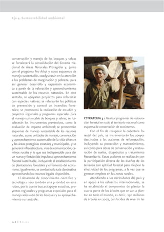 Eje 4. Sustentabilidad ambiental




conservación y manejo de los bosques y selvas
se fortalecerá la consolidación del Sistema Na-
cional de Áreas Naturales Protegidas y, junto
con el programa Pro Árbol y otros esquemas de
manejo sustentable, coadyuvarán en la atención
a los problemas de marginación y pobreza, para
así generar desarrollo y expansión económi-
ca a partir de la valoración y aprovechamiento
sustentable de los recursos naturales. En este
sentido, se apoyarán proyectos para reforestar
con especies nativas; se reforzarán las políticas
de prevención y control de incendios fores-
tales; se promoverá la realización de estudios y
proyectos regionales y programas especiales para
el manejo sustentable de bosques y selvas; se for-     ESTRATEGIA 3.1 Realizar programas de restaura-
talecerán los instrumentos preventivos, como la        ción forestal en todo el territorio nacional como
evaluación de impacto ambiental; se promoverán         esquema de conservación de ecosistemas.
esquemas de manejo sustentable de los recursos              Con el ﬁn de recuperar la cobertura fo-
naturales, como unidades de manejo, conservación       restal del país, se incrementarán los apoyos
y aprovechamiento sustentable de la vida silvestre     destinados a las acciones de reforestación,
y las áreas protegidas estatales y municipales, y se   incluyendo su protección y mantenimiento,
generará infraestructura, vías de comunicación, ca-    así como para obras de conservación y restau-
minos rurales y lo que sea indispensable para dar      ración de suelos, diagnóstico y tratamiento
un nuevo y fortalecido impulso al aprovechamiento      ﬁtosanitario. Estas acciones se realizarán con
forestal sustentable, incluyendo el establecimiento    la participación directa de los dueños de los
de plantaciones forestales y el fomento del ecotu-     terrenos con aptitud forestal para mejorar la
rismo. Igualmente, se combatirá la tala clandestina    efectividad de los programas, a la vez que se
aprovechando los recursos legales disponibles.         generan empleos en las zonas rurales.
      El desarrollo de conocimiento cientíﬁco y             Atendiendo a las necesidades del país y
tecnológico será también una prioridad en este         en apoyo a los esfuerzos internacionales, se
rubro, por lo que se buscará apoyar estudios, pro-     ha establecido el compromiso de plantar la
yectos regionales y programas especiales para el       cuarta parte de los árboles que se van a plan-
manejo adecuado de los bosques y su aprovecha-         tar en todo el mundo, es decir, 250 millones
miento sustentable.                                    de árboles en 2007, con la idea de revertir las




246 | México
 