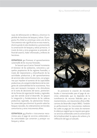 Eje 4. Sustentabilidad ambiental




tasas de deforestación en México y disminuir la
pérdida de hectáreas de bosques y selvas. El pro-
grama Pro Árbol se constituye como uno de los
instrumentos más signiﬁcativos en esta materia,
disminuyendo la tala clandestina y promoviendo
la conservación de bosques y selvas primarios. A
través de éste y otros programas se pretende, al
ﬁnal del sexenio, haber reforestado 3 millones de
hectáreas.

ESTRATEGIA 3.2 Promover el aprovechamiento
sustentable de los recursos forestales.
     Se buscará que el sector forestal incremente
el bienestar de los ejidatarios, comuneros y pe-
queños propietarios de las regiones forestales, a
través del mejoramiento y diversiﬁcación de las
actividades productivas y del aprovechamiento
de servicios tales como el ecoturismo, con progra-
mas que impulsen el aumento de las capacidades
productivas y la competitividad dentro de los már-
genes de sustentabilidad de los ecosistemas. Para
esto será necesario incorporar a los silvicultores
en la toma de decisiones del sector, promovien-            Se promoverá la creación de mercados
do las formas de organización locales y regionales    locales e internacionales para el pago de ser-
que den sentido social al desarrollo. Se apoyará      vicios ambientales que no dependan de la
la integración y fortalecimiento de las cadenas       transferencia de recursos federales para su
productivas regionales, las plantaciones foresta-     mantenimiento, con mecanismos aﬁnes al Me-
les comerciales para disminuir la presión sobre los   canismo de Desarrollo Limpio (MDL). También
bosques naturales, los ordenamientos territoriales    se perfeccionarán los instrumentos mediante
comunitarios y otros instrumentos aﬁnes.              los cuales se paga por los costos de mantener
                                                      la cobertura vegetal que se requiere para gene-
ESTRATEGIA 3.3 Diseñar e instrumentar meca-           rar servicios ambientales como la conservación
nismos para el pago de servicios ambientales a        de la biodiversidad, la captura de carbono y la
las comunidades que conserven y protejan sus          inﬁltración del agua al subsuelo.
bosques y selvas.



                                                                Plan Nacional de Desarrollo | 247
 