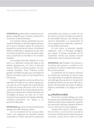 Eje 4. Sustentabilidad ambiental




ESTRATEGIA 3.4 Desarrollar e implementar pro-         sustentables que evitarán el cambio de uso
gramas integrales para el análisis, prevención y      de suelo en terrenos forestales para desarro-
control de incendios forestales.                      llar actividades distintas a las silvícolas o de
     Los incendios afectan gravemente los eco-        servicios ambientales, y la reconversión de
sistemas forestales en distintas regiones del país,   tierras agropecuarias marginales a plantacio-
por lo que es necesario mejorar los sistemas de       nes forestales comerciales.
prevención y control de los mismos. Se diseñarán            En este marco, es necesario impulsar
políticas ambientales y agropecuarias para tener      programas, como el Procampo Ecológico,
un control más efectivo y actuar de manera opor-      que apoyen el manejo sustentable de los
tuna y coordinada en el combate a los incendios       ecosistemas nativos que proveen servicios
forestales.                                           ambientales, como la protección del suelo.
     Los incendios forestales, debidos en su ma-
yoría a un deﬁciente manejo del fuego en los          ESTRATEGIA 3.6 Fortalecer los procesos e
predios agropecuarios, así como al descuido           iniciativas para prevenir y erradicar la im-
humano, afectan en diversos grados a los eco-         punidad de los delitos ambientales contra la
sistemas forestales. Estos siniestros emiten          ﬂora y fauna del país.
grandes cantidades de gases que contribuyen al             La protección de las especies silvestres
efecto invernadero y que son nocivos para la sa-      de nuestro país constituye uno de los retos
lud humana.                                           más importantes de la gestión ambiental; la
     Es necesario generar conciencia sobre el uso     actividad agrícola y pecuaria, la introducción
adecuado del fuego en los sistemas agropecua-         de especies exóticas, la cacería y tráﬁco de es-
rios, para lo cual se requiere de la participación    pecies, han provocado que existan en México
de todos los actores del sector rural. Se conti-      especies amenazadas o en peligro de extin-
nuarán fortaleciendo las acciones de prevención,      ción.
detección y combate de incendios forestales con
tecnologías de punta, así como con el incre-          4.3 Biodiversidad
mento de la participación de brigadas federales,           El territorio nacional alberga casi todos
estatales y comunitarias con equipo y ca-             los paisajes naturales del planeta, desde zonas
pacitación adecuados.                                 desérticas hasta selvas exuberantes, pasando
                                                      por matorrales tropicales y páramos de altura
ESTRATEGIA 3.5 Frenar el avance de la frontera        casi en contacto con nieves perpetuas.
agropecuaria sobre bosques y selvas.                       Aunque sólo ocupa el 1.4% de la super-
     Con el incremento de los recursos desti-         ficie terrestre, en el territorio nacional se
nados a los programas de desarrollo forestal          encuentra 10% del total mundial de especies
sustentable se crearán alternativas productivas       conocidas, muchas de las cuales son endé-



248 | México
 