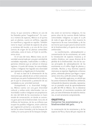 Eje 4. Sustentabilidad ambiental




micas, lo que convierte a México en uno de          dos están en territorios indígenas. En las
los llamados países “megadiversos”. En cuan-        partes altas de las cuencas donde habitan
to a número de especies, México es el quinto        comunidades indígenas se capta el 21.7%
país en plantas, cuarto en anfibios, segundo        de toda el agua del país. Esto muestra la
en mamíferos y segundo en reptiles. También         importancia de esas comunidades y de los
tiene la mayor cantidad de especies de pinos        territorios que ocupan para la conservación
y cactáceas del mundo, y es uno de los cinco        de la biodiversidad y el aporte de servicios
centros de origen de las plantas comestibles        ambientales.
cultivadas, como el maíz, el frijol, la vainilla,        La transformación, sobreexplotación y
entre otros.                                        contaminación de los ecosistemas, así como
     En el caso del maíz, México tiene una di-      la introducción de especies invasoras y el
versidad caracterizada por una gran cantidad de     cambio climático, son causas directas de la
variedades mejoradas, tradicionales o criollas y    pérdida de la biodiversidad. Una de las cau-
parientes silvestres que se cultivan en diversas    sas principales de sobreexplotación de los
regiones. A través del tiempo, las comunidades      ecosistemas es el tráﬁco ilegal de plantas y
rurales e indígenas han logrado esta diversidad     animales. Muchas y muy distintas especies
que representa un legado para la humanidad.         mexicanas se exportan ilegalmente a diversos
     El maíz es base de la alimentación de los      países, sobretodo plantas que llegan a repre-
mexicanos que, además de ser un bien comercial,     sentar entre 60 y 70% del comercio ilegal.
constituye una parte fundamental de la cultura,          Para el periodo 1996-2003, se calculó que
por lo que la conservación y protección de sus      los costos monetarios del deterioro ambiental,
variedades es una prioridad nacional.               incluyendo los desastres naturales, representa-
     Acompañando a su diversidad biológi-           ron un promedio anual de aproximadamente
ca, México cuenta con una gran diversidad           10.36% del PIB en México. De no detenerse
cultural, y ambas están relacionadas. Las co-       esta situación, el crecimiento económico del
munidades rurales e indígenas son propietarias      país, así como el bienestar de todos los mexica-
de más del 80% de los ecosistemas en buen           nos, se verá seriamente comprometido.
estado de conservación, en donde se concen-
tra gran parte de la biodiversidad. Cerca de 18     OBJETIVO 4
millones de hectáreas, de los 24 millones que       Conservar los ecosistemas y la
ocupan los pueblos indígenas, están cubiertas       biodiversidad del país.
por vegetación primaria y secundaria. La mi-
tad de las selvas húmedas y de los bosques de       La conservación de los ecosistemas y de las
niebla y la cuarta parte de los bosques templa-     especies de ﬂora y fauna del país requiere de




                                                              Plan Nacional de Desarrollo | 249
 
