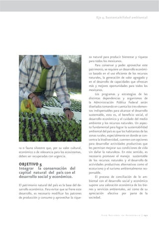 Eje 4. Sustentabilidad ambiental




                                                    za natural para producir bienestar y riqueza
                                                    para todos los mexicanos.
                                                         Para conservar y poder aprovechar este
                                                    patrimonio, se requiere un desarrollo económi-
                                                    co basado en el uso eﬁciente de los recursos
                                                    naturales, la generación de valor agregado y
                                                    en el desarrollo de capacidades que ofrezcan
                                                    más y mejores oportunidades para todos los
                                                    mexicanos.
                                                         Los programas y estrategias de las
                                                    distintas dependencias y organismos de
                                                    la Administración Pública Federal serán
                                                    diseñados tomando en cuenta los tres elemen-
                                                    tos indispensables para alcanzar el desarrollo
                                                    sustentable, esto es, el beneﬁcio social, el
                                                    desarrollo económico y el cuidado del medio
                                                    ambiente y los recursos naturales. Un aspec-
                                                    to fundamental para lograr la sustentabilidad
                                                    ambiental del país es que los habitantes de las
                                                    zonas rurales, especialmente en donde se con-
                                                    centra la biodiversidad, cuenten con opciones
                                                    para desarrollar actividades productivas que
ra o fauna silvestre que, por su valor cultural,    les permitan mejorar sus condiciones de vida
económico o de relevancia para los ecosistemas,     sin dañar la naturaleza. En este sentido, es
deben ser recuperadas con urgencia.                 necesario promover el manejo sustentable
                                                    de los recursos naturales y el desarrollo de
OBJETIVO 5                                          actividades productivas alternativas como el
Integrar la conservación del                        ecoturismo y el turismo ambientalmente res-
capital natural del país con el                     ponsable.
desarrollo social y económico.                           El proceso de conciliación de lo am-
                                                    biental con el desarrollo social y económico
El patrimonio natural del país es la base del de-   supone una valoración económica de los bie-
sarrollo económico. Para evitar que se frene este   nes y servicios ambientales, así como de su
desarrollo, es necesario modiﬁcar los patrones      apreciación efectiva por parte de la
de producción y consumo y aprovechar la rique-      sociedad.



                                                              Plan Nacional de Desarrollo | 251
 
