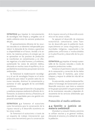Eje 4. Sustentabilidad ambiental




ESTRATEGIA 5.1 Impulsar la instrumentación          de la riqueza natural y el desarrollo econó-
de tecnologías más limpias y amigables con el       mico en las zonas rurales.
medio ambiente entre los sectores productivos            Se apoyará el desarrollo de empresas
del país.                                           ecoturísticas comunitarias como fuen-
     El aprovechamiento eﬁciente de los recur-      tes de desarrollo para la población local,
sos naturales es un elemento indispensable para     especialmente en zonas marginadas y co-
reducir la demanda de los mismos y garantizar       munidades indígenas, capacitando a las
su disponibilidad en el futuro. Aunado a lo an-     poblaciones anfitrionas e involucrándolas
terior, las materias primas y la energía que no     en la planificación y desarrollo de los pro-
se aprovechan en los procesos de producción         yectos.
se transforman en contaminantes y en efec-
tos negativos a la salud humana y al ambiente,      ESTRATEGIA 5.3 Impulsar el manejo susten-
aumentando los costos de atención médica,           table de los recursos naturales a través de
afectando en muchos casos el equilibrio y la ca-    proyectos productivos rurales.
pacidad de los ecosistemas para proveer servicios        Conservar el patrimonio natural a través
ambientales.                                        de la restauración y corrección de los daños
     Se fomentará la modernización tecnológi-       generados hasta el momento, para evitar
ca y el uso de tecnologías limpias en el sector     colapsos y mejorar la calidad de vida del ser
productivo para reducir la presión sobre los re-    humano.
cursos naturales, disminuir la contaminación y           En este sentido, resulta fundamental for-
aumentar el valor agregado de las actividades       talecer la Estrategia de Conservación para el
económicas.                                         Desarrollo 2007-2012, que tiene su sustento
     Se prestará especial atención a las pequeñas   en los grupos que poseen una gran proporción
y medianas empresas mediante la difusión de in-     de los ecosistemas naturales y dependen di-
formación, la asistencia técnica y ﬁnanciera y el   rectamente de los servicios ambientales que
desarrollo de capacidades para una gestión em-      éstos proveen.
presarial sustentable.
                                                    Protección al medio ambiente
ESTRATEGIA 5.2 Fomentar el ecoturismo
como herramienta para la conservación de la         4.4 Gestión y justicia en
riqueza natural y el desarrollo económico en        materia ambiental
las zonas rurales.                                       Al producir y consumir bienes y servicios
     Se fomentará el ecoturismo a través de         se utilizan recursos y se generan residuos,
un esquema de trabajo intersectorial, que           afectando el entorno y la calidad de vida de
sirva como herramienta para la conservación         la población.



252 | México
 