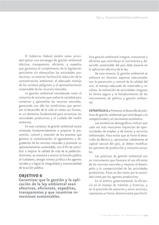 Eje 4. Sustentabilidad ambiental




      El Gobierno Federal tendrá como priori-           Una gestión ambiental integral, transversal y
dad aplicar una estrategia de gestión ambiental         eﬁciente que contribuya al crecimiento y de-
efectiva, transparente, eﬁciente, y expedita            sarrollo sustentable del país debe basarse en
que garantice el cumplimiento de la legislación         la aplicación efectiva de la ley.
pertinente sin obstaculizar las actividades pro-             De esta manera, la gestión ambiental se
ductivas. Lo anterior facilitará la reducción de la     enfocará en diversos aspectos relacionados
contaminación ambiental, el adecuado manejo             con la prevención y control de la calidad del
de los residuos peligrosos y el aprovechamiento         aire, el manejo adecuado de materiales y re-
sustentable de los recursos naturales.                  siduos, la realización de actividades riesgosas
      La gestión ambiental considerada como el          en forma segura y el fortalecimiento de los
conjunto de acciones que realiza la sociedad para       instrumentos de política y gestión ambien-
conservar y aprovechar los recursos naturales,          tal.
generando con ello las condiciones que permi-
tan el desarrollo de la vida en todas sus formas,       ESTRATEGIA 6.1 Promover el desarrollo de prác-
es un elemento fundamental para armonizar las           ticas de gestión ambiental que contribuyan a la
actividades productivas y el cuidado del medio          competitividad y el crecimiento económico.
ambiente.                                                     Las tendencias demográﬁcas indican que
      En este contexto, la gestión ambiental estará     cada vez más mexicanos requerirán de opor-
orientada fundamentalmente a propiciar la pre-          tunidades de empleo y de bienes y servicios
vención, control y reversión de los procesos que        ambientales. Para evitar que se frene el desa-
generan la contaminación, el agotamiento y de-          rrollo de México y, aprovechar cabalmente el
gradación de los recursos naturales y promover su       capital natural del país, se deben modiﬁcar
aprovechamiento sustentable, con el ﬁn de contri-       los patrones de producción y consumo actua-
buir a mejorar la calidad de vida de la población.      les.
Asimismo, se orientará a acercar la función pública           Las prácticas de gestión ambiental son
al ciudadano, otorgar certeza jurídica a los agentes    un instrumento que favorece el uso eﬁciente
sociales y a lograr la integralidad y transversalidad   de los recursos naturales y mejoran el desem-
de la acción pública.                                   peño y la competitividad de las actividades
                                                        productivas. Éstas se dan tanto por la autori-
OBJETIVO 6                                              dad como por los agentes productivos.
Garantizar que la gestión y la apli-                          En el ámbito gubernamental, la eﬁcien-
cación de la ley ambiental sean                         cia en el manejo de trámites y licencias, y
efectivas, eﬁcientes, expeditas,                        en la provisión de asesorías y otros servicios,
transparentes y que incentive in-                       representa un factor determinante para facili-
versiones sustentables.



                                                                  Plan Nacional de Desarrollo | 253
 