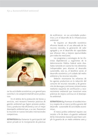 Eje 4. Sustentabilidad ambiental




                                                    de ecoﬁciencia en sus actividades produc-
                                                    tivas y en el desarrollo de la infraestructura
                                                    ambiental.
                                                         Se requiere un desarrollo económico
                                                    eﬁciente basado en el uso adecuado de los
                                                    recursos naturales, la generación de valor
                                                    agregado y en el desarrollo de capacidades
                                                    que ofrezcan más y mejores oportunidades
                                                    para todos los mexicanos.
                                                         Los programas y estrategias de las dis-
                                                    tintas dependencias y organismos de la
                                                    Administración Pública Federal serán dise-
                                                    ñados tomando en cuenta los tres elementos
                                                    indispensables para alcanzar el desarrollo
                                                    sustentable, esto es, el beneﬁcio social, el
                                                    desarrollo económico y el cuidado del medio
                                                    ambiente y los recursos naturales.
                                                         Deberán reconocerse los esfuerzos de
                                                    los agentes productivos en la reducción del
                                                    consumo de recursos naturales y de genera-
                                                    ción de descargas y emisiones contaminantes
                                                    mediante esquemas de certiﬁcación y reco-
tar las actividades económicas y en general para    nocimiento ambiental que incentiven estas
contribuir a la competitividad del sector produc-   prácticas de mejora continua en el desempe-
tivo.                                               ño ambiental.
      En el ámbito de la producción de bienes y
servicios, será necesario fomentar prácticas de     ESTRATEGIA 6.3 Promover el establecimien-
gestión ambiental que logren procesos produc-       to y respeto de un marco jurídico garante del
tivos y productos más eﬁcientes y con un mejor      desarrollo sustentable de actividades econó-
desempeño ambiental que, a su vez, favorezcan       micas.
la incursión en nuevos mercados internacionales           El marco jurídico ambiental requiere una
competitivos.                                       revisión a ﬁn de dotar a la gestión ambiental
                                                    de los instrumentos necesarios para hacer cum-
ESTRATEGIA 6.2 Fomentar la participación del        plir la garantía de un medio ambiente sano y
sector privado en la incorporación de prácticas



254 | México
 