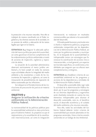 Eje 4. Sustentabilidad ambiental




la protección a los recursos naturales. Para ello se   intersectorial, se traduzcan en resultados
trabajará de manera coordinada con el Poder Le-        conmensurables que abonen a la sustentabili-
gislativo y los diversos sectores de la sociedad, en   dad del desarrollo.
un proceso de análisis y adecuación de los textos           El Estado puede favorecer y estimular esto
legales que rigen en la materia.                       si diseña e implementa políticas y programas
                                                       ambientales compartidos por las dependen-
ESTRATEGIA 6.4 Asegurar la adecuada aplica-            cias de la Administración Pública Federal, así
ción del marco jurídico por parte de la autoridad,     como por los gobiernos estatales y municipa-
así como garantizar el estricto cumplimiento de        les. En la búsqueda de la sustentabilidad es
los ordenamientos jurídicos ambientales a través       indispensable contar con estrategias que fa-
de acciones de inspección, vigilancia y repara-        vorezcan la coordinación de acciones intra e
ción de daños.                                         intersectoriales, a nivel general y en espacios
     La actuación de la autoridad administrativa       territoriales especíﬁcos, en condiciones y mo-
observará estrictamente el marco jurídico am-          dalidades que aseguren que sus efectos sean
biental y lo hará cumplir en todos los sectores        complementarios y sinérgicos.
cuyas actividades afecten la integridad del medio
ambiente y los ecosistemas a través de los ins-        ESTRATEGIA 7.1 Establecer criterios de sus-
trumentos de inspección y vigilancia, así como la      tentabilidad ambiental en los programas y
instauración de procedimientos de reparación de        acciones de las dependencias y entidades de
daños ocasionados por los infractores.                 la Administración Pública Federal.
     Se trabajará en el fortalecimiento de las ins-         El desarrollo sustentable debe regir toda
tituciones de procuración de justicia en materia       la actividad de la Administración Pública Fe-
ambiental.                                             deral, por lo que los programas y estrategias
                                                       de sus distintas dependencias y organismos
OBJETIVO 7                                             serán diseñados tomando en cuenta los tres
Asegurar la utilización de criterios                   elementos indispensables para alcanzar el
ambientales en la Administración                       desarrollo sustentable, esto es, el beneﬁcio
Pública Federal.                                       social, el desarrollo económico y el cuidado
                                                       del medio ambiente y los recursos naturales.
La transversalidad de las políticas públicas para           Para ello, todas las actividades del Go-
la sustentabilidad ambiental es meta prioritaria       bierno Federal deberán incluir criterios de
para el Gobierno Federal. Su propósito es que el       sustentabilidad que estarán plasmados en los
mejoramiento y la consolidación de la coordina-        programas sectoriales. Estos criterios estarán
ción interinstitucional, así como la integración       contenidos en un Código de Uso Ambiental.




                                                                 Plan Nacional de Desarrollo | 255
 