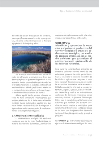 Eje 4. Sustentabilidad ambiental




derivados del patrón de ocupación del territorio,      maximización del consenso social y la mini-
y es especialmente necesario en los mares y cos-       mización de los conﬂictos ambientales
tas, así como en la delimitación de la frontera
agropecuaria de bosques y selvas.                      OBJETIVO 9
                                                       Identiﬁcar y aprovechar la voca-
                                                       ción y el potencial productivo del
                                                       territorio nacional a través del or-
                                                       denamiento ecológico, por medio
                                                       de acciones armónicas con el me-
                                                       dio ambiente que garanticen el
                                                       aprovechamiento sustentable de
el cambio climático, la desertiﬁcación, producción y   los recursos naturales.
consumo sustentable, manejo de sustancias quími-
cas, organismos genéticamente modiﬁcados entre         Para lograr la sustentabilidad ambiental es
otros.                                                 necesario coordinar acciones entre los tres
     Los acuerdos internacionales una vez ratiﬁ-       órdenes de gobierno, de modo que se identi-
cados por el Senado se convierten en leyes que         ﬁque la vocación y el potencial productivo de
deben cumplirse, ya que también permiten al país       las distintas regiones que componen el terri-
acceder a fondos internacionales para atender las      torio nacional. De esta manera, se orientarán
prioridades nacionales de cuidado y protección del     las actividades productivas hacia la sustenta-
medio ambiente; además, posicionan a México en         bilidad ambiental. La prioridad se centrará en
el contexto internacional como activo participan-      formular, expedir, ejecutar, evaluar y modiﬁ-
te en el desarrollo sustentable del planeta.           car, desarrollar y publicar los ordenamientos
     México seguirá siendo un actor relevante en       ecológicos del territorio, incluyendo zonas
todos los foros ambientales internacionales que        costeras y marinas. Se pretende formular po-
resulten prioritarios. En la lucha contra el cambio    líticas para el manejo integral de los recursos
climático, México participará en aquellos foros que    naturales que permitan una estrecha coor-
no se limiten a trasladar la acción de mitigación a    dinación entre estados y municipios, para
lugares donde resulte menos costoso. Se requiere au-   concluir los ordenamientos ecológicos locales
mentar la escala global de mitigación.                 en las zonas con alto potencial de desarrollo
                                                       turístico, industrial, agropecuario, acuícola y
4.5 Ordenamiento ecológico                             pesquero.
     El ordenamiento ecológico del territorio
representa uno de los retos fundamentales en           ESTRATEGIA 9.1 Instrumentar acciones para
materia de desarrollo sustentable, promueve la         ejecutar el ordenamiento ecológico del terri-



                                                                 Plan Nacional de Desarrollo | 257
 