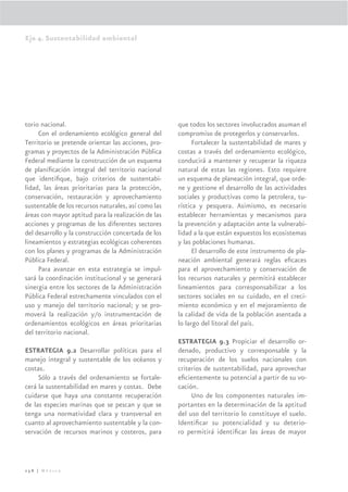 Eje 4. Sustentabilidad ambiental




torio nacional.                                       que todos los sectores involucrados asuman el
     Con el ordenamiento ecológico general del        compromiso de protegerlos y conservarlos.
Territorio se pretende orientar las acciones, pro-          Fortalecer la sustentabilidad de mares y
gramas y proyectos de la Administración Pública       costas a través del ordenamiento ecológico,
Federal mediante la construcción de un esquema        conducirá a mantener y recuperar la riqueza
de planiﬁcación integral del territorio nacional      natural de estas las regiones. Esto requiere
que identiﬁque, bajo criterios de sustentabi-         un esquema de planeación integral, que orde-
lidad, las áreas prioritarias para la protección,     ne y gestione el desarrollo de las actividades
conservación, restauración y aprovechamiento          sociales y productivas como la petrolera, tu-
sustentable de los recursos naturales, así como las   rística y pesquera. Asimismo, es necesario
áreas con mayor aptitud para la realización de las    establecer herramientas y mecanismos para
acciones y programas de los diferentes sectores       la prevención y adaptación ante la vulnerabi-
del desarrollo y la construcción concertada de los    lidad a la que están expuestos los ecosistemas
lineamientos y estrategias ecológicas coherentes      y las poblaciones humanas.
con los planes y programas de la Administración             El desarrollo de este instrumento de pla-
Pública Federal.                                      neación ambiental generará reglas eﬁcaces
     Para avanzar en esta estrategia se impul-        para el aprovechamiento y conservación de
sará la coordinación institucional y se generará      los recursos naturales y permitirá establecer
sinergia entre los sectores de la Administración      lineamientos para corresponsabilizar a los
Pública Federal estrechamente vinculados con el       sectores sociales en su cuidado, en el creci-
uso y manejo del territorio nacional; y se pro-       miento económico y en el mejoramiento de
moverá la realización y/o instrumentación de          la calidad de vida de la población asentada a
ordenamientos ecológicos en áreas prioritarias        lo largo del litoral del país.
del territorio nacional.
                                                      ESTRATEGIA 9.3 Propiciar el desarrollo or-
ESTRATEGIA 9.2 Desarrollar políticas para el          denado, productivo y corresponsable y la
manejo integral y sustentable de los océanos y        recuperación de los suelos nacionales con
costas.                                               criterios de sustentabilidad, para aprovechar
     Sólo a través del ordenamiento se fortale-       eﬁcientemente su potencial a partir de su vo-
cerá la sustentabilidad en mares y costas. Debe       cación.
cuidarse que haya una constante recuperación               Uno de los componentes naturales im-
de las especies marinas que se pescan y que se        portantes en la determinación de la aptitud
tenga una normatividad clara y transversal en         del uso del territorio lo constituye el suelo.
cuanto al aprovechamiento sustentable y la con-       Identiﬁcar su potencialidad y su deterio-
servación de recursos marinos y costeros, para        ro permitirá identiﬁcar las áreas de mayor



258 | México
 