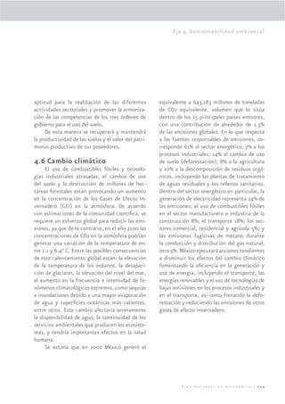 Eje 4. Sustentabilidad ambiental




aptitud para la realización de las diferentes          equivalente a 643,183 millones de toneladas
actividades sectoriales y promover la armoniza-        de CO2 equivalente, volumen que lo sitúa
ción de las competencias de los tres órdenes de        dentro de los 15 principales países emisores,
gobierno para el uso del suelo.                        con una contribución de alrededor de 1.5%
     De esta manera se recuperará y mantendrá          de las emisiones globales. En lo que respecta
la productividad de los suelos y el valor del patri-   a las fuentes responsables de emisiones, co-
monio productivo de sus poseedores.                    rresponde 61% al sector energético; 7% a los
                                                       procesos industriales; 14% al cambio de uso
4.6 Cambio climático                                   de suelo (deforestación); 8% a la agricultura
     El uso de combustibles fósiles y tecnolo-         y 10% a la descomposición de residuos orgá-
gías industriales atrasadas, el cambio de uso          nicos, incluyendo las plantas de tratamiento
del suelo y la destrucción de millones de hec-         de aguas residuales y los rellenos sanitarios.
táreas forestales están provocando un aumento          Dentro del sector energético en particular, la
en la concentración de los Gases de Efecto In-         generación de electricidad representa 24% de
vernadero (GEI) en la atmósfera. De acuerdo            las emisiones; el uso de combustibles fósiles
con estimaciones de la comunidad cientíﬁca, se         en el sector manufacturero e industria de la
requiere un esfuerzo global para reducir las emi-      construcción 8%; el transporte 18%; los sec-
siones, ya que de lo contrario, en el año 2100 las     tores comercial, residencial y agrícola 5%; y
concentraciones de CO2 en la atmósfera podrían         las emisiones fugitivas de metano durante
generar una variación de la temperatura de en-         la conducción y distribución del gas natural,
tre 1.1 y 6.4° C. Entre las posibles consecuencias     otro 5%. México ejecutará acciones tendientes
de este calentamiento global están: la elevación       a disminuir los efectos del cambio climático
de la temperatura de los océanos, la desapari-         fomentando la eﬁciencia en la generación y
ción de glaciares, la elevación del nivel del mar,     uso de energía, incluyendo el transporte, las
el aumento en la frecuencia e intensidad de fe-        energías renovables y el uso de tecnologías de
nómenos climatológicos extremos, como sequías          bajas emisiones en los procesos industriales y
e inundaciones debido a una mayor evaporación          en el transporte, así como frenando la defo-
de agua y superﬁcies oceánicas más calientes,          restación y reduciendo las emisiones de otros
entre otros. Este cambio afectaría severamente         gases de efecto invernadero.
la disponibilidad de agua, la continuidad de los
servicios ambientales que producen los ecosiste-
mas, y tendría importantes efectos en la salud
humana.
     Se estima que en 2002 México generó el




                                                                Plan Nacional de Desarrollo | 259
 