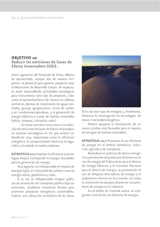 Eje 4. Sustentabilidad ambiental




OBJETIVO 10
Reducir las emisiones de Gases de
Efecto Invernadero (GEI).
Como signatario del Protocolo de Kioto, México
ha aprovechado, aunque aún de manera inci-
piente, el potencial para generar proyectos bajo
el Mecanismo de Desarrollo Limpio. Al respecto,
se están desarrollando actividades estratégicas
para instrumentar este tipo de proyectos, tales
como el aprovechamiento de metano en rellenos
sanitarios, plantas de tratamiento de aguas resi-
duales, granjas agropecuarias, minas de carbón
y en instalaciones petroleras, o la generación de    ﬁcios de este tipo de energías y, ﬁnalmente,
energía eléctrica a través de fuentes renovables     fomentar la investigación en tecnologías de
(eólica, biomasa, hidráulica, solar).                menor intensidad energética.
        Un tema central en esta tarea es la reduc-       Deberá apoyarse la formulación de un
ción de emisiones de Gases de Efecto Invernadero     marco jurídico más favorable para el impulso
en sectores estratégicos en los que existen co-      de energías de fuentes renovables.
beneﬁcios muy importantes como la eﬁciencia
energética, la competitividad industrial, la segu-   ESTRATEGIA 10.2 Promover el uso eﬁciente
ridad y el cuidado al medio ambiente.                de energía en el ámbito doméstico, indus-
                                                     trial, agrícola y de transporte.
ESTRATEGIA 10.1 Impulsar la eﬁciencia y tecno-             Basándose en políticas de ahorro energé-
logías limpias (incluyendo la energía renovable)     tico y promoción de productos eﬁcientes en el
para la generación de energía.                       uso de energía del Fideicomiso para el Ahorro
     Para lograrlo, es indispensable el impulso de   de Energía Eléctrica y la Comisión Nacional
energías bajas en intensidad de carbono como la      para el Ahorro de Energía, se promoverán el
energía eólica, geotérmica y solar.                  uso de lámparas ahorradoras de energía y el
     A su vez es indispensable integrar políti-      aislamiento térmico en la vivienda, así como
cas de promoción de transporte público bajo en       la sustitución de equipos altamente consumi-
emisiones, establecer incentivos ﬁscales para        dores de energía en la industria.
promover proyectos energéticos sustentables,               En el diseño de vivienda nueva, se inte-
realizar una valoración económica de los bene-       grarán criterios de uso eﬁciente de energía.




260 | México
 
