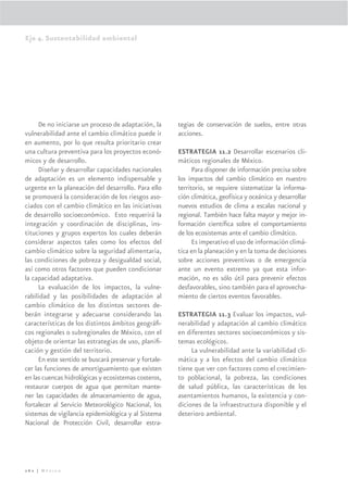 Eje 4. Sustentabilidad ambiental




      De no iniciarse un proceso de adaptación, la      tegias de conservación de suelos, entre otras
vulnerabilidad ante el cambio climático puede ir        acciones.
en aumento, por lo que resulta prioritario crear
una cultura preventiva para los proyectos econó-        ESTRATEGIA 11.2 Desarrollar escenarios cli-
micos y de desarrollo.                                  máticos regionales de México.
      Diseñar y desarrollar capacidades nacionales            Para disponer de información precisa sobre
de adaptación es un elemento indispensable y            los impactos del cambio climático en nuestro
urgente en la planeación del desarrollo. Para ello      territorio, se requiere sistematizar la informa-
se promoverá la consideración de los riesgos aso-       ción climática, geofísica y oceánica y desarrollar
ciados con el cambio climático en las iniciativas       nuevos estudios de clima a escalas nacional y
de desarrollo socioeconómico. Esto requerirá la         regional. También hace falta mayor y mejor in-
integración y coordinación de disciplinas, ins-         formación cientíﬁca sobre el comportamiento
tituciones y grupos expertos los cuales deberán         de los ecosistemas ante el cambio climático.
considerar aspectos tales como los efectos del                Es imperativo el uso de información climá-
cambio climático sobre la seguridad alimentaria,        tica en la planeación y en la toma de decisiones
las condiciones de pobreza y desigualdad social,        sobre acciones preventivas o de emergencia
así como otros factores que pueden condicionar          ante un evento extremo ya que esta infor-
la capacidad adaptativa.                                mación, no es sólo útil para prevenir efectos
      La evaluación de los impactos, la vulne-          desfavorables, sino también para el aprovecha-
rabilidad y las posibilidades de adaptación al          miento de ciertos eventos favorables.
cambio climático de los distintos sectores de-
berán integrarse y adecuarse considerando las           ESTRATEGIA 11.3 Evaluar los impactos, vul-
características de los distintos ámbitos geográﬁ-       nerabilidad y adaptación al cambio climático
cos regionales o subregionales de México, con el        en diferentes sectores socioeconómicos y sis-
objeto de orientar las estrategias de uso, planiﬁ-      temas ecológicos.
cación y gestión del territorio.                             La vulnerabilidad ante la variabilidad cli-
      En este sentido se buscará preservar y fortale-   mática y a los efectos del cambio climático
cer las funciones de amortiguamiento que existen        tiene que ver con factores como el crecimien-
en las cuencas hidrológicas y ecosistemas costeros,     to poblacional, la pobreza, las condiciones
restaurar cuerpos de agua que permitan mante-           de salud pública, las características de los
ner las capacidades de almacenamiento de agua,          asentamientos humanos, la existencia y con-
fortalecer al Servicio Meteorológico Nacional, los      diciones de la infraestructura disponible y el
sistemas de vigilancia epidemiológica y al Sistema      deterioro ambiental.
Nacional de Protección Civil, desarrollar estra-




262 | México
 