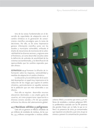 Eje 4. Sustentabilidad ambiental




     Una de las tareas fundamentales en el de-
sarrollo de capacidades de adaptación ante el
cambio climático es la generación de conoci-
miento cientíﬁco estratégico para la toma de
decisiones. Por ello, es de suma importancia
generar información cientíﬁca junto con los
estados y municipios vulnerables, enfocada al
diseño de mecanismos de monitoreo de la vulne-
rabilidad de los diversos sectores y regiones ante
el fenómeno, así como desarrollar estudios sobre
la deﬁnición de umbrales de sensibilidad de los
sistemas socioambientales, y la identiﬁcación de
oportunidades que los cambios esperados pue-
den ofrecer.

ESTRATEGIA 11.4 Promover la difusión de in-
formación sobre los impactos, vulnerabilidad y
medidas de adaptación al cambio climático
     La educación y la sensibilización de la socie-
dad desempeñan un papel muy importante en la
reducción de los riesgos que supone el cambio
climático, particularmente en aquellos sectores
de la población que son más vulnerables a sus
efectos.
     Para ello se requiere desarrollar recursos
educativos destinados a una amplia gama de
usuarios, así como proporcionar capacitación a
diversos actores sociales a ﬁn de que puedan          urbanos (RSU) y se estima que entre 5 y 6 mi-
enfrentar los efectos del calentamiento global.       llones de toneladas a residuos peligrosos (RP).
                                                      La problemática asociada con los RP presenta
4.7 Residuos sólidos y peligrosos                     dos grandes líneas: por un lado, la que se re-
      Cada año se generan en México alrededor de      ﬁere a la presencia de sitios ya contaminados
40 millones de toneladas de residuos, de las cua-     que requieren una solución; y por otro, la que se
les, 35.3 millones corresponden a residuos sólidos    orienta a prevenir la contaminación provenien-




                                                                Plan Nacional de Desarrollo | 263
 