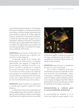 Eje 4. Sustentabilidad ambiental




urbanas. Bajo la perspectiva de que en muchos lugares
del mundo se ha logrado un alto aprovechamiento de
estos residuos, se buscará impulsar la participación del
sector privado en proyectos de reciclaje, separación
de basura, reutilización y conﬁnamiento de desechos,
y creación de centros de acopio. De igual manera, se
desarrollarán y reforzarán mecanismos, incluyendo los
normativos, para corresponsabilizar del manejo de es-
tos residuos a las organizaciones que los generan, de
tal manera que participen activamente en la recolec-
ción y reutilización de los mismos.

ESTRATEGIA 12.2 Promover el desarrollo de la
infraestructura apropiada para la gestión inte-            ambiental de aquellas instalaciones que generan
gral de los residuos peligrosos.                           una mayor cantidad de este tipo de residuos, con
     El adecuado manejo de los residuos peli-              el propósito de controlar los efectos adversos a la
grosos requiere de infraestructura y tecnologías           salud y al medio ambiente.
especializadas que aseguren la integridad de
los ecosistemas y sobretodo la salud de la po-             ESTRATEGIA 12.4 Promover la remediación
blación. Para ello se requiere de un inventario            de suelos en sitios contaminados.
que provea información sobre los generadores,                   Para la efectiva remediación de los sitios
las características de los residuos, los volúmenes         contaminados será necesario desarrollar el inven-
que se producen y su distribución geográﬁca. Se            tario nacional de sitios contaminados y realizar
requerirá además, trabajando junto con el sector           acciones para su remediación, para así prevenir y
privado, de un apoyo decidido para la creación             reducir los riesgos a la salud y al ambiente utilizan-
de sitios de conﬁnamiento para estos residuos.             do las mejores tecnologías disponibles. Deberán
                                                           gestionarse los recursos necesarios para un traba-
ESTRATEGIA 12.3 Intensiﬁcar las regulaciones               jo coordinado con los estados y municipios.
y controles para la gestión integral de residuos
peligrosos.                                                Conocimiento y cultura para
     La identiﬁcación de las fuentes generadoras de        la sustentabilidad ambiental
residuos peligrosos que afectan al suelo y cuerpos de
agua es imprescindible para establecer una estrategia      La sustentabilidad del ambiente no es un
de veriﬁcación del cumplimiento de la normatividad         asunto que el gobierno pueda asegurar y con-




                                                                      Plan Nacional de Desarrollo | 265
 