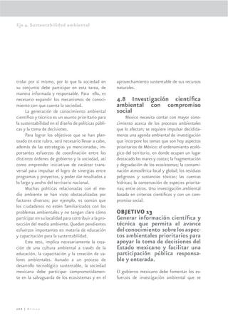 Eje 4. Sustentabilidad ambiental




trolar por sí mismo, por lo que la sociedad en         aprovechamiento sustentable de sus recursos
su conjunto debe participar en esta tarea, de          naturales.
manera informada y responsable. Para ello, es
necesario expandir los mecanismos de conoci-           4.8 Investigación cientíﬁca
miento con que cuenta la sociedad.                     ambiental con compromiso
      La generación de conocimiento ambiental          social
cientíﬁco y técnico es un asunto prioritario para            México necesita contar con mayor cono-
la sustentabilidad en el diseño de políticas públi-    cimiento acerca de los procesos ambientales
cas y la toma de decisiones.                           que lo afectan; se requiere impulsar decidida-
      Para lograr los objetivos que se han plan-       mente una agenda ambiental de investigación
teado en este rubro, será necesario llevar a cabo,     que incorpore los temas que son hoy aspectos
además de las estrategias ya mencionadas, im-          prioritarios de México: el ordenamiento ecoló-
portantes esfuerzos de coordinación entre los          gico del territorio, en donde ocupan un lugar
distintos órdenes de gobierno y la sociedad, así       destacado los mares y costas; la fragmentación
como emprender iniciativas de carácter trans-          y degradación de los ecosistemas; la contami-
versal para impulsar el logro de sinergias entre       nación atmosférica local y global; los residuos
programas y proyectos, y poder dar resultados a        peligrosos y sustancias tóxicas; las cuencas
lo largo y ancho del territorio nacional.              hídricas; la conservación de especies priorita-
      Muchas políticas relacionadas con el me-         rias; entre otros. Una investigación ambiental
dio ambiente se han visto obstaculizadas por           basada en criterios cientíﬁcos y con un com-
factores diversos; por ejemplo, es común que           promiso social.
los ciudadanos no estén familiarizados con los
problemas ambientales y no tengan claro cómo           OBJETIVO 13
participar en su localidad para contribuir a la pro-   Generar información cientíﬁca y
tección del medio ambiente. Quedan pendientes          técnica que permita el avance
esfuerzos importantes en materia de educación          del conocimiento sobre los aspec-
y capacitación para la sustentabilidad.                tos ambientales prioritarios para
      Este reto, implica necesariamente la crea-       apoyar la toma de decisiones del
ción de una cultura ambiental a través de la           Estado mexicano y facilitar una
educación, la capacitación y la creación de va-        participación pública responsa-
lores ambientales. Aunado a un proceso de              ble y enterada.
desarrollo tecnológico sustentable, la sociedad
mexicana debe participar comprometidamen-              El gobierno mexicano debe fomentar los es-
te en la salvaguarda de los ecosistemas y en el        fuerzos de investigación ambiental que se




266 | México
 