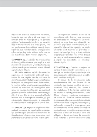 Eje 4. Sustentabilidad ambiental




efectúan en distintas instituciones nacionales,           La cooperación cientíﬁca es uno de los
buscando que cada día se dé una mayor vin-           mecanismos más directos para aumentar
culación entre la investigación y las políticas      las capacidades de investigación. La utiliza-
públicas. Será necesario fortalecer los mecanis-     ción de recursos ﬁnancieros disponibles en
mos de ﬁnanciamiento a la investigación, a la        distintos organismos internacionales, la co-
vez que fomentar la creación de redes de inves-      operación bilateral con agencias de medio
tigadores, que permitan realizar sinergias entre     ambiente en el desarrollo de proyectos co-
esfuerzos que hoy están aislados y efectuar un       munes de investigación, y el intercambio de
uso más eﬁciente de los recursos empleados.          experiencias y expertos, son formas directas
                                                     de cómo se puede aumentar el conocimiento
ESTRATEGIA 13.1 Fortalecer las instituciones         y ampliar las capacidades de investiga-
de investigación ambiental que propicie la am-       ción en el país.
pliación del conocimiento y brinde alternativas
válidas para el aprovechamiento sustentable del      ESTRATEGIA 13.3 Extender y mejorar los
capital natural del país.                            canales de comunicación y difusión de la in-
     El Estado mexicano necesita fortalecer los      vestigación ambiental para propiciar que más
organismos de investigación ambiental guber-         sectores sociales estén enterados de la proble-
namentales que, regidos bajo los conceptos de        mática ambiental del país.
cientiﬁcidad, objetividad y transparencia ofrezcan        El círculo de la investigación debe
las mejores opciones para la toma de decisiones.     complementarse con una difusión de los
Se requiere realizar un esfuerzo presupuestal para   resultados que abarque no sólo a las autori-
aﬁanzar las estructuras de investigación, con-       dades del Estado mexicano, sino también a
servar los cuadros cientíﬁcos con que cuenta el      los ciudadanos. A las formas tradicionales
gobierno y ampliar los horizontes de la investiga-   de difundir la investigación realizada, como
ción. A la vez, debe seguirse apoyando el fondo      libros, revistas, y reportes de investigación,
sectorial para la investigación ambiental, ya que    se añaden los canales de comunicación elec-
éste propicia, más conocimiento y la integración     trónica cuya cobertura permite la consulta de
de instituciones de investigación de todo el país.   información desde cualquier parte del país y
                                                     del mundo. La tarea de la investigación tiene
ESTRATEGIA 13.2 Ampliar la cooperación inter-        su complemento natural en la difusión de sus
nacional en materia de investigación ambiental,      resultados, que es también una parte consus-
que permita al país aprovechar los mecanismos de     tancial de la rendición de cuentas a que está
ﬁnanciamiento existentes, que sirvan como com-       obligado el Estado mexicano. Es imprescin-
plemento a los esfuerzos nacionales en este rubro.   dible aumentar la producción editorial tanto




                                                               Plan Nacional de Desarrollo | 267
 