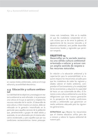 Eje 4. Sustentabilidad ambiental




                                                      ciones más inmediatas. Sólo en la medida
                                                      en que los ciudadanos comprendan el cír-
                                                      culo vicioso que se da entre la pobreza, el
                                                      agotamiento de los recursos naturales y el
                                                      deterioro ambiental, será posible desarrollar
                                                      mecanismos locales y regionales que permi-
                                                      tan romperlo.

                                                      OBJETIVO 14
                                                      Desarrollar en la socieda mexica-
                                                      na una sólida cultura ambiental
                                                      orientada a valorar y actuar con
                                                      un amplio sentido de respeto a
                                                      los recursos naturales.
                                                      En relación a la educación ambiental y la
                                                      capacitación para la sustentabilidad, se re-
                                                      quiere mejorar los mecanismos actuales para
en nuevos títulos ambientales, como en el tiraje      que los ciudadanos de todas las regiones y
editorial y accesibilidad electrónica.                edades valoren el medio ambiente, com-
                                                      prendan el funcionamiento y la complejidad
4.9 Educación y cultura ambien-                       de los ecosistemas y adquieran la capacidad
tal                                                   de hacer un uso sustentable de ellos. El fo-
La viabilidad de los objetivos y estrategias en ma-   mento a esta cultura ambiental es una de las
teria ambiental se verá reforzada si se promueve      obligaciones que tiene nuestra generación
una cultura en la que se aprecien y respeten los      en la perspectiva de heredar condiciones
recursos naturales de la nación. El desarrollo de     sociales y ambientales que garanticen un
esta cultura, si bien muestra un avance, debe ser     medio ambiente adecuado para las siguien-
reforzado en lo general e intensiﬁcado en lo          tes generaciones.
particular para aquellos sectores de la población
que, perteneciendo a grupos de edad adulta y          ESTRATEGIA 14.1 Mejorar los mecanismos
avanzada, no son alcanzados por el sistema edu-       que el sistema educativo utiliza para dar
cativo escolarizado, y para aquellos que por sus      a conocer y valorar la riqueza ambiental de
condiciones socioeconómicas tienen preocupa-          nuestro país.




268 | México
 