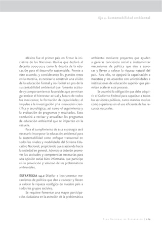 Eje 4. Sustentabilidad ambiental




     México fue el primer país en ﬁrmar la ini-     ambiental mediante proyectos que ayuden
ciativa de las Naciones Unidas que declaró al       a generar conciencia social e instrumentar
decenio 2005-2015 como la década de la edu-         mecanismos de política que den a cono-
cación para el desarrollo sustentable. Frente a     cer y lleven a valorar la riqueza natural del
este acuerdo, y considerando los grandes retos      país. Para ello, se apoyará la capacitación a
en la materia, es necesario construir una visión    maestros y los acuerdos con universidades e
de la educación formal y no formal en pro de la     instituciones de educación superior que per-
sustentabilidad ambiental que fomente actitu-       mitan acelerar este proceso.
des y comportamientos favorables que permitan             Se asumirá la obligación que debe adqui-
garantizar el bienestar actual y futuro de todos    rir el Gobierno Federal para capacitar a todos
los mexicanos; la formación de capacidades; el      los servidores públicos, tanto mandos medios
impulso a la investigación y la innovación cien-    como superiores en el uso eﬁciente de los re-
tíﬁca y tecnológica; así como el seguimiento y      cursos naturales.
la evaluación de programas y resultados. Esto
conducirá a revisar y actualizar los programas
de educación ambiental que se imparten en la
escuela.
     Para el cumplimiento de esta estrategia será
necesario incorporar la educación ambiental para
la sustentabilidad como enfoque transversal en
todos los niveles y modalidades del Sistema Edu-
cativo Nacional, propiciando que trascienda hacia
la sociedad en general. Además se deberán promo-
ver las actitudes y competencias necesarias para
una opinión social bien informada, que participe
en la prevención y solución de las problemáticas
ambientales.

ESTRATEGIA 14.2 Diseñar e instrumentar me-
canismos de política que den a conocer y lleven
a valorar la riqueza ecológica de nuestro país a
todos los grupos sociales.
     Se requiere fomentar una mayor participa-
ción ciudadana en la atención de la problemática




                                                             Plan Nacional de Desarrollo | 269
 