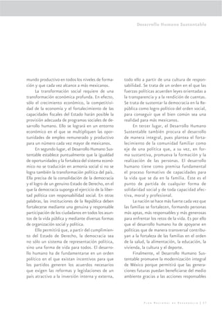 Desarrollo Humano Sustentable




mundo productivo en todos los niveles de forma-       todo ello a partir de una cultura de respon-
ción y que cada vez alcance a más mexicanos.          sabilidad. Se trata de un orden en el que las
      La transformación social requiere de una        fuerzas políticas acuerden leyes orientadas a
transformación económica profunda. En efecto,         la transparencia y a la rendición de cuentas.
sólo el crecimiento económico, la competitivi-        Se trata de sustentar la democracia en la Re-
dad de la economía y el fortalecimiento de las        pública como logro político del orden social,
capacidades ﬁscales del Estado harán posible la       para conseguir que el bien común sea una
provisión adecuada de programas sociales de de-       realidad para más mexicanos.
sarrollo humano. Ello se logrará en un entorno             En tercer lugar, el Desarrollo Humano
económico en el que se multipliquen las opor-         Sustentable también procura el desarrollo
tunidades de empleo remunerado y productivo           de manera integral, pues plantea el forta-
para un número cada vez mayor de mexicanos.           lecimiento de la comunidad familiar como
      En segundo lugar, el Desarrollo Humano Sus-     eje de una política que, a su vez, en for-
tentable establece puntualmente que la igualdad       ma sustantiva, promueva la formación y la
de oportunidades y la fortaleza del sistema econó-    realización de las personas. El desarrollo
mico no se traducirán en armonía social si no se      humano tiene como premisa fundamental
logra también la transformación política del país.    el proceso formativo de capacidades para
Ella precisa de la consolidación de la democracia     la vida que se da en la familia. Éste es el
y el logro de un genuino Estado de Derecho, en el     punto de partida de cualquier forma de
que la democracia suponga el ejercicio de la liber-   solidaridad social y de toda capacidad afec-
tad política con responsabilidad social. En otras     tiva, moral y profesional.
palabras, las instituciones de la República deben          La nación se hace más fuerte cada vez que
fortalecerse mediante una genuina y responsable       las familias se fortalecen, formando personas
participación de los ciudadanos en todos los asun-    más aptas, más responsables y más generosas
tos de la vida pública y mediante diversas formas     para enfrentar los retos de la vida. Es por ello
de organización social y política.                    que el desarrollo humano ha de apoyarse en
      Ello permitirá que, a partir del cumplimien-    políticas que de manera transversal contribu-
to del Estado de Derecho, la democracia sea           yan a la fortaleza de las familias en el orden
no sólo un sistema de representación política,        de la salud, la alimentación, la educación, la
sino una forma de vida para todos. El desarro-        vivienda, la cultura y el deporte.
llo humano ha de fundamentarse en un orden                 Finalmente, el Desarrollo Humano Sus-
político en el que existan incentivos para que        tentable promueve la modernización integral
los partidos generen los acuerdos necesarios          de México porque permitirá que las genera-
que exigen las reformas y legislaciones de un         ciones futuras puedan beneﬁciarse del medio
país atractivo a la inversión interna y externa,      ambiente gracias a las acciones responsables




                                                                 Plan Nacional de Desarrollo | 27
 