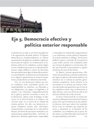 Eje 5. Democracia efectiva y
       política exterior responsable
La democracia no sólo es una forma de gobierno       e interesados en el desarrollo integral del país
o de organización del poder político. El régimen     y sus habitantes, actores políticos dispuestos
democrático es, fundamentalmente, un sistema         al acuerdo mediante el diálogo, funcionarios
representativo de gobierno ciudadano regido por      públicos sujetos a controles de transparencia
el principio de mayoría. En la democracia, la so-    y que rindan cuentas a los ciudadanos sobre
beranía reside en los ciudadanos, quienes eligen     sus acciones de gobierno e instituciones sóli-
a otros ciudadanos para que en su representación     das que fomenten la participación y regulen
asuman cargos públicos y tomen las decisiones        el proceso de toma de decisiones.
más pertinentes para lograr el desarrollo económi-         En México, durante generaciones, dife-
co y social del país. La democracia contemporánea    rentes fuerzas políticas y sociales se esforzaron
es un régimen representativo en el que la compe-     por lograr la apertura del sistema político y la
tencia y el pluralismo son elementos esenciales.     existencia de un sistema de partidos genui-
     Vivir en una democracia implica que tan-        namente competitivo. Dicho esfuerzo se ha
to ciudadanos como autoridades ejerzan con           concretado en un proceso de sucesivas refor-
responsabilidad sus derechos, sus libertades y       mas electorales que garantizan que el voto de
sus obligaciones con apego a la legalidad y al       los ciudadanos cuente. Hoy, la democracia se
respeto a los individuos, independientemente         debe aﬁanzar, como una forma de vida en los
de su género, posición económica o etnia. En         distintos ámbitos de la vida nacional.
la democracia, valores como el diálogo, la tole-           El marco institucional de un sistema de-
rancia, la no discriminación y el respeto a las      mocrático debe garantizar elecciones limpias y
minorías están en el centro de la calidad del        justas. Para que una democracia sea realmen-
sistema político. Por ello, una democracia re-       te efectiva, tiene que traducir los resultados
quiere ciudadanos activos, bien informados,          de las urnas en mandatos que impacten po-
comprometidos y partícipes de la vida política       sitiva y claramente en el bienestar de los
del país, de forma tal que exijan resultados a sus   ciudadanos. Los ciudadanos, por su parte, de-
representantes gubernamentales. Asimismo, la         ben ejercer sus libertades bajo el principio de
democracia demanda gobernantes responsables          la responsabilidad y contribuir,              con




                                                               Plan Nacional de Desarrollo | 273
 