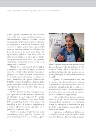 Eje 5.Democracia efectiva y política exterior responsable




su participación, a la resolución de los asuntos
públicos. De esta forma, una democracia que es
efectiva debe reducir la brecha entre los ciudada-
nos y sus representantes, mediante mecanismos
de transparencia y rendición de cuentas; debe
fomentar el diálogo y la formación de acuerdos
entre los distintos poderes, los diferentes ór-
denes de gobierno, así como entre éstos y las
organizaciones políticas. Una democracia con
estas características es efectiva porque contri-
buye a la formación de un poder político eﬁcaz,
responsable y claramente comprometido con el
bienestar de la sociedad.                            de ello, debe reconocerse que la construcción
     México debe incrementar la efectividad de       de acuerdos por medio del diálogo entre las
su democracia para que los logros en materia         distintas fuerzas políticas del país es una
económica y social se traduzcan en mejoras per-      condición fundamental para avanzar en una
manentes en la calidad de vida de los ciudadanos.    estrategia integral de Desarrollo Humano Sus-
Por lo tanto, es imprescindible consolidar una       tentable.
democracia efectiva para garantizar la continui-          Segundo, el Gobierno Federal hará todo
dad de los procesos de ampliación de capacidades     lo necesario para desempeñarse con eﬁcacia,
que les permitan a todos los mexicanos vivir una     responsabilidad y transparencia en todas sus
vida digna cuidando el patrimonio de las genera-     acciones y competencias. Es por ello que la
ciones futuras.                                      Administración Pública Federal desempeñará
     El Plan Nacional de Desarrollo postula que      sus funciones e instrumentará las políticas
para lograr el Desarrollo Humano Sustentable,        públicas con estricto apego a la ley.
las estrategias a seguir requieren del ejercicio          Tercero, toda política que esté planteada
de una democracia efectiva como forma de vida        desde la perspectiva del Desarrollo Huma-
de los ciudadanos y de una política exterior res-    no Sustentable buscará, en todo momento,
ponsable y activa. Por lo tanto, las políticas de    reﬂejar las demandas de la ciudadanía, pro-
la presente administración se sujetarán a los si-    piciando su participación responsable en la
guientes principios rectores:                        toma de decisiones.
     Primero, es necesario reaﬁrmar que la de-            Finalmente, en el contexto de la demo-
mocracia constituye la base de la convivencia de     cracia efectiva que se busca impulsar desde
todas las instancias de la vida nacional. A partir   este Plan Nacional de Desarrollo, el Gobier-




274 | México
 
