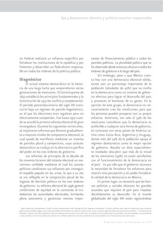 Eje 5.Democracia efectiva y política exterior responsable




no Federal realizará un esfuerzo especíﬁco por                                                          tantes de ﬁnanciamiento público a todos los
fortalecer las instituciones de la república y por                                                      partidos políticos. La pluralidad política que se
fomentar y desarrollar un federalismo responsa-                                                         ha observado desde entonces alcanza a todos los
ble en todos los órdenes de la política pública.                                                        órdenes de gobierno a lo largo del país.
                                                                                                             Sin embargo, pese a que México cuen-
Diagnóstico                                                                                             ta hoy con una democracia electoral sólida,
     El actual sistema democrático es la heren-                                                         existe aún un porcentaje importante de la
cia de una larga lucha que emprendieron varias                                                          población (alrededor de 42%) que no confía
generaciones de mexicanos. El Constituyente de                                                          en la democracia como un sistema de gobier-
1857 estableció los principios fundamentales y la                                                       no efectivo para lograr el desarrollo del país
Constitución de 1917 los ratiﬁcó y complementó.                                                         y promover el bienestar de su gente. En la
El periodo posrevolucionario del siglo XX trans-                                                        opinión de este grupo, la democracia no ne-
currió bajo un régimen de partido hegemónico,                                                           cesariamente crea las condiciones para que
en el que las elecciones eran regulares pero no                                                         las personas puedan prosperar con su propio
efectivamente competidas. Fue hasta 1977 cuan-                                                          esfuerzo. Asimismo, tan solo el 54% de los
do se acordó la primera reforma electoral de gran                                                       mexicanos consideran que la democracia es
envergadura. Durante los siguientes veinte años,                                                        preferible a cualquier otra forma de gobierno,
se impulsaron reformas que llevaron gradualmen-                                                         en contraste con otros países de América La-
te a mayores niveles de competencia electoral, la                                                       tina como Costa Rica, Argentina y Uruguay,
cual quedó de maniﬁesto mediante un sistema                                                             donde más del 74% de la población apoya al
de partidos plural y competitivo, cuyo carácter                                                         régimen democrático como la mejor opción
democrático se tradujo en la alternancia pacíﬁca                                                        de gobierno. Resulta un dato especialmen-
del poder en los tres órdenes de gobierno.                                                              te revelador descubrir que más de la mitad
     Las reformas de principios de la década de                                                         de los mexicanos (59%) no están satisfechos
los noventa hicieron del sistema electoral un me-                                                       con el funcionamiento de la democracia en
canismo conﬁable mediante el cual los actores                                                           el país1. Es por ello que el gobierno reconoce
políticos canalizaron sus esfuerzos por conseguir                                                       la necesidad de fortalecer los esfuerzos para
el respaldo popular en las urnas, lo que a su vez                                                       revertir esta percepción y así poder fortalecer
se vio reﬂejado en la composición plural de los                                                         la calidad de la democracia en México.
órganos de decisión política en los tres órdenes                                                             En primer lugar, es necesario que las fuer-
de gobierno. La reforma electoral de 1996 generó                                                        zas políticas y sociales alcancen los grandes
condiciones de equidad en la contienda al ciu-                                                          acuerdos que requiere el país para impulsar
dadanizar las autoridades electorales, brindarles                                                       decididamente su desarrollo. En el mundo
plena autonomía y garantizar montos impor-                                                              globalizado del siglo XXI están registrándose

 1
   Véase Corporación Latinobarómetro. (2006). Informe Latinobarómetro 2006. Santiago de Chile. Preguntas consideradas: 1) ¿Cuánta conﬁanza tiene usted en la democracia como sistema de
gobierno para que México llegue a ser un país desarrollado? 42% maniﬁesta no conﬁar en la democracia. 2) ¿Con cual de las siguientes frases está usted más de acuerdo? […] “La democracia es
preferible a cualquier otra forma de gobierno” 54% de la población está de acuerdo con la aﬁrmación. 3) En general, ¿Diría usted que está muy satisfecho, más bien satisfecho, no muy satisfecho
o nada satisfecho con el funcionamiento de la democracia en México? 59% de los mexicanos manifestaron no estar satisfechos con el funcionamiento de la democracia.


                                                                                                                           Plan Nacional de Desarrollo | 275
 