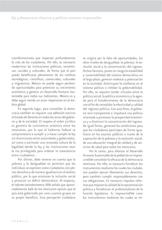 Eje 5.Democracia efectiva y política exterior responsable




transformaciones que impactan profundamente           se origina por la falta de oportunidades, los
la vida de los ciudadanos. Por ello, es necesario     altos niveles de desigualdad, la pobreza, la ex-
modernizar las instituciones políticas, económi-      clusión social y la concentración del ingreso.
cas, sociales y culturales, de forma que el país      Dichos factores, ponen en riesgo la estabilidad
pueda beneﬁciarse plenamente de los cambios           y sustentabilidad del sistema democrático en
tecnológicos, cientíﬁcos, comerciales, culturales     el largo plazo, generan malestar y polarización
y migratorios. México no puede seguir perdien-        en la sociedad, disminuyen la conﬁanza en el
do oportunidades para potenciar su crecimiento        sistema político e inhiben la gobernabilidad.
económico y generar un Desarrollo Humano Sus-         Por ello, se requiere tender vínculos entre la
tentable para todos sus habitantes. México es y       política social, la política económica y la agen-
debe seguir siendo un actor importante en el ám-      da para el fortalecimiento de la democracia
bito global.                                          con el ﬁn de consolidar la efectividad y calidad
      En segundo lugar, para consolidar la demo-      del régimen político. Con esos ﬁnes, el gobier-
cracia también se requiere una adhesión estricta      no será transparente e impulsará una política
al Estado de Derecho en todos los actos del gobier-   orientada a promover la prosperidad económi-
no y de la sociedad. El respeto al orden jurídico     ca y a disminuir la concentración del ingreso.
es garantía de convivencia armónica entre los         De igual forma, generará las condiciones para
mexicanos, por lo que el Gobierno Federal se          que los ciudadanos participen de forma igua-
comprometerá a cumplir y a hacer cumplir la ley       litaria en los asuntos públicos a través de la
sin distinciones entre autoridades y gobernados,      superación de la pobreza y la exclusión social,
así como a estimular una renovada cultura de la       de una educación integral de calidad y de ser-
legalidad donde la ley y las instituciones sean       vicios de salud para todos los mexicanos.
la vía privilegiada para ordenar la coexistencia            Por lo tanto, para aﬁanzar el Desarrollo
entre ciudadanos.                                     Humano Sustentable de la población es impres-
      Por último, debe tenerse en cuenta que la       cindible consolidar la eﬁcacia de la democracia
pobreza y la desigualdad no permiten que los          mexicana. Por ello, es necesario fortalecer los
individuos se expresen como ciudadanos con ple-       instrumentos mediante los cuales los ciudada-
nos derechos y de manera igualitaria en el ámbito     nos puedan ejercer libremente sus derechos,
público, por lo que erosionan la inclusión social     pero también cumplir responsablemente con
y provocan un déﬁcit democrático. Al respecto,        sus obligaciones. Es necesario impulsar refor-
el Informe Latinobarómetro 2006 señala que aproxi-    mas que mejoren la calidad de la representación
madamente 69% de los mexicanos opinan que el          política y fortalezcan el profesionalismo de la
país está gobernado por unos cuantos grupos en        función legislativa. Es imprescindible crear
su propio beneﬁcio. Esta percepción ciudadana         los instrumentos mediante los cuales se im-




276 | México
 