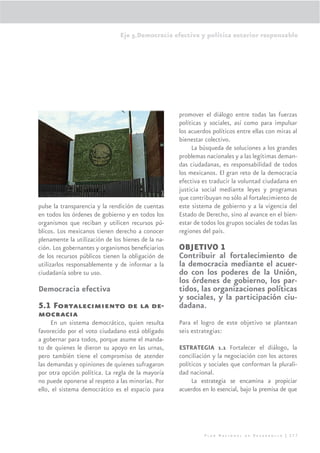 Eje 5.Democracia efectiva y política exterior responsable




                                                    promover el diálogo entre todas las fuerzas
                                                    políticas y sociales, así como para impulsar
                                                    los acuerdos políticos entre ellas con miras al
                                                    bienestar colectivo.
                                                         La búsqueda de soluciones a los grandes
                                                    problemas nacionales y a las legítimas deman-
                                                    das ciudadanas, es responsabilidad de todos
                                                    los mexicanos. El gran reto de la democracia
                                                    efectiva es traducir la voluntad ciudadana en
                                                    justicia social mediante leyes y programas
                                                    que contribuyan no sólo al fortalecimiento de
pulse la transparencia y la rendición de cuentas    este sistema de gobierno y a la vigencia del
en todos los órdenes de gobierno y en todos los     Estado de Derecho, sino al avance en el bien-
organismos que reciban y utilicen recursos pú-      estar de todos los grupos sociales de todas las
blicos. Los mexicanos tienen derecho a conocer      regiones del país.
plenamente la utilización de los bienes de la na-
ción. Los gobernantes y organismos beneﬁciarios     OBJETIVO 1
de los recursos públicos tienen la obligación de    Contribuir al fortalecimiento de
utilizarlos responsablemente y de informar a la     la democracia mediante el acuer-
ciudadanía sobre su uso.                            do con los poderes de la Unión,
                                                    los órdenes de gobierno, los par-
Democracia efectiva                                 tidos, las organizaciones políticas
                                                    y sociales, y la participación ciu-
5.1 Fortalecimiento de la de-                       dadana.
mocracia
     En un sistema democrático, quien resulta       Para el logro de este objetivo se plantean
favorecido por el voto ciudadano está obligado      seis estrategias:
a gobernar para todos, porque asume el manda-
to de quienes le dieron su apoyo en las urnas,      ESTRATEGIA 1.1 Fortalecer el diálogo, la
pero también tiene el compromiso de atender         conciliación y la negociación con los actores
las demandas y opiniones de quienes sufragaron      políticos y sociales que conforman la plurali-
por otra opción política. La regla de la mayoría    dad nacional.
no puede oponerse al respeto a las minorías. Por         La estrategia se encamina a propiciar
ello, el sistema democrático es el espacio para     acuerdos en lo esencial, bajo la premisa de que




                                                              Plan Nacional de Desarrollo | 277
 