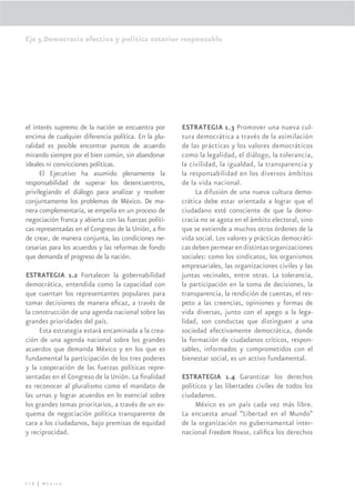 Eje 5.Democracia efectiva y política exterior responsable




el interés supremo de la nación se encuentra por       ESTRATEGIA 1.3 Promover una nueva cul-
encima de cualquier diferencia política. En la plu-    tura democrática a través de la asimilación
ralidad es posible encontrar puntos de acuerdo         de las prácticas y los valores democráticos
mirando siempre por el bien común, sin abandonar       como la legalidad, el diálogo, la tolerancia,
ideales ni convicciones políticas.                     la civilidad, la igualdad, la transparencia y
      El Ejecutivo ha asumido plenamente la            la responsabilidad en los diversos ámbitos
responsabilidad de superar los desencuentros,          de la vida nacional.
privilegiando el diálogo para analizar y resolver           La difusión de una nueva cultura demo-
conjuntamente los problemas de México. De ma-          crática debe estar orientada a lograr que el
nera complementaria, se empeña en un proceso de        ciudadano esté consciente de que la demo-
negociación franca y abierta con las fuerzas políti-   cracia no se agota en el ámbito electoral, sino
cas representadas en el Congreso de la Unión, a ﬁn     que se extiende a muchos otros órdenes de la
de crear, de manera conjunta, las condiciones ne-      vida social. Los valores y prácticas democráti-
cesarias para los acuerdos y las reformas de fondo     cas deben permear en distintas organizaciones
que demanda el progreso de la nación.                  sociales: como los sindicatos, los organismos
                                                       empresariales, las organizaciones civiles y las
ESTRATEGIA 1.2 Fortalecer la gobernabilidad            juntas vecinales, entre otras. La tolerancia,
democrática, entendida como la capacidad con           la participación en la toma de decisiones, la
que cuentan los representantes populares para          transparencia, la rendición de cuentas, el res-
tomar decisiones de manera eﬁcaz, a través de          peto a las creencias, opiniones y formas de
la construcción de una agenda nacional sobre las       vida diversas, junto con el apego a la lega-
grandes prioridades del país.                          lidad, son conductas que distinguen a una
     Esta estrategia estará encaminada a la crea-      sociedad efectivamente democrática, donde
ción de una agenda nacional sobre los grandes          la formación de ciudadanos críticos, respon-
acuerdos que demanda México y en los que es            sables, informados y comprometidos con el
fundamental la participación de los tres poderes       bienestar social, es un activo fundamental.
y la cooperación de las fuerzas políticas repre-
sentadas en el Congreso de la Unión. La ﬁnalidad       ESTRATEGIA 1.4 Garantizar los derechos
es reconocer al pluralismo como el mandato de          políticos y las libertades civiles de todos los
las urnas y lograr acuerdos en lo esencial sobre       ciudadanos.
los grandes temas prioritarios, a través de un es-          México es un país cada vez más libre.
quema de negociación política transparente de          La encuesta anual “Libertad en el Mundo”
cara a los ciudadanos, bajo premisas de equidad        de la organización no gubernamental inter-
y reciprocidad.                                        nacional Freedom House, caliﬁca los derechos




278 | México
 
