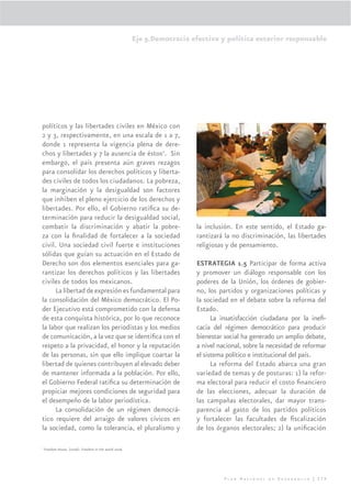 Eje 5.Democracia efectiva y política exterior responsable




políticos y las libertades civiles en México con
2 y 3, respectivamente, en una escala de 1 a 7,
donde 1 representa la vigencia plena de dere-
chos y libertades y 7 la ausencia de éstos2. Sin
embargo, el país presenta aún graves rezagos
para consolidar los derechos políticos y liberta-
des civiles de todos los ciudadanos. La pobreza,
la marginación y la desigualdad son factores
que inhiben el pleno ejercicio de los derechos y
libertades. Por ello, el Gobierno ratiﬁca su de-
terminación para reducir la desigualdad social,
combatir la discriminación y abatir la pobre-                             la inclusión. En este sentido, el Estado ga-
za con la ﬁnalidad de fortalecer a la sociedad                            rantizará la no discriminación, las libertades
civil. Una sociedad civil fuerte e instituciones                          religiosas y de pensamiento.
sólidas que guían su actuación en el Estado de
Derecho son dos elementos esenciales para ga-                             ESTRATEGIA 1.5 Participar de forma activa
rantizar los derechos políticos y las libertades                          y promover un diálogo responsable con los
civiles de todos los mexicanos.                                           poderes de la Unión, los órdenes de gobier-
      La libertad de expresión es fundamental para                        no, los partidos y organizaciones políticas y
la consolidación del México democrático. El Po-                           la sociedad en el debate sobre la reforma del
der Ejecutivo está comprometido con la defensa                            Estado.
de esta conquista histórica, por lo que reconoce                                La insatisfacción ciudadana por la ineﬁ-
la labor que realizan los periodistas y los medios                        cacia del régimen democrático para producir
de comunicación, a la vez que se identiﬁca con el                         bienestar social ha generado un amplio debate,
respeto a la privacidad, el honor y la reputación                         a nivel nacional, sobre la necesidad de reformar
de las personas, sin que ello implique coartar la                         el sistema político e institucional del país.
libertad de quienes contribuyen al elevado deber                                La reforma del Estado abarca una gran
de mantener informada a la población. Por ello,                           variedad de temas y de posturas: 1) la refor-
el Gobierno Federal ratiﬁca su determinación de                           ma electoral para reducir el costo ﬁnanciero
propiciar mejores condiciones de seguridad para                           de las elecciones, adecuar la duración de
el desempeño de la labor periodística.                                    las campañas electorales, dar mayor trans-
      La consolidación de un régimen democrá-                             parencia al gasto de los partidos políticos
tico requiere del arraigo de valores cívicos en                           y fortalecer las facultades de ﬁscalización
la sociedad, como la tolerancia, el pluralismo y                          de los órganos electorales; 2) la uniﬁcación

2
    Freedom House. (2006). Freedom in the world 2006.




                                                                                    Plan Nacional de Desarrollo | 279
 