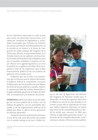 Eje 5.Democracia efectiva y política exterior responsable




de los calendarios electorales en todo el país
para contar con elecciones concurrentes; 3) la
reelección inmediata de legisladores y autori-
dades municipales para fomentar la rendición
de cuentas y promover la profesionalización; 4)
la revisión en el número y la forma de inte-
gración de ambas cámaras del Congreso de la
Unión para aﬁanzar la representatividad; 5) el
fortalecimiento de los poderes constituciona-
les formales del Presidente de la República para
que el mandato ciudadano se exprese con ma-
yor eﬁcacia en la agenda legislativa y se evite
la parálisis en un gobierno dividido; 6) la trans-
parencia total de los organismos que reciban
ﬁnanciamiento público en los tres órdenes de
gobierno, entre muchos otros.
     Cualquiera que sea el tema o los mecanis-
mos que se discutan para la reforma del Estado,
el Gobierno Federal se compromete a encauzar
el debate para que los acuerdos a los que lleguen
los distintos actores políticos y sociales, mejoren
la representatividad del sistema democrático y
la gobernabilidad, garanticen el Estado de Dere-
cho, la transparencia y la rendición de cuentas.                                                      vey on the Cost of Registration and Elections
                                                                                                      del Programa de Naciones Unidas para el
ESTRATEGIA 1.6 Formar parte activa del diálo-                                                         Desarrollo, el costo de organizar elecciones
go con los otros poderes de la Unión, con los                                                         en México es uno de los más elevados en el
órdenes de gobierno, con las autoridades elec-                                                        mundo, ya que sólo es superado por el costo
torales y con las organizaciones políticas en el                                                      que implica organizar elecciones en países
debate para llevar a cabo la tercera generación                                                       bajo entornos de inestabilidad política, don-
de reformas electorales.                                                                              de ha tenido que intervenir la ONU para
     Comparativamente, la democracia mexicana                                                         reforzar la seguridad y garantizar la paz3. La
es una de las más caras del mundo. De acuerdo                                                         duración de las campañas electorales, la fór-
con el estudio Getting to the Core, A Global Sur-                                                     mula para calcular el ﬁnanciamiento público

3 Programa de las Naciones Unidas para el Desarrollo (PNUD) e Internacional Foundation for Election Systems (IFES). (2006). Getting to the Core, A Global Survey on the Cost of Registration
and Elections.




280 | México
 