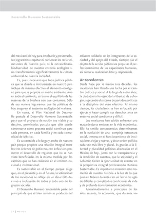 Desarrollo Humano Sustentable




del mexicano de hoy para emplearlo y preservarlo.      esfuerzo solidario de los integrantes de la so-
No lograremos respetar ni conservar los recursos       ciedad y del apoyo del Estado, siempre que el
naturales de nuestro país, ni la extraordinaria        objeto de la acción pública sea propiciar el per-
biodiversidad de nuestro entorno ecológico si          feccionamiento de las capacidades humanas,
no transformamos signiﬁcativamente la cultura          así como su realización libre y responsable.
ambiental de nuestra sociedad.
     Es, pues, necesario que toda política públi-      Antecedentes
ca que se diseñe e instrumente en nuestro país         Desde hace por lo menos tres décadas, los
incluya de manera efectiva el elemento ecológi-        mexicanos han librado una lucha por el cam-
co para que se propicie un medio ambiente sano         bio político y social. A lo largo de estos años,
en todo el territorio, así como el equilibrio de las   la ciudadanía ha ejercido la libertad de sufra-
reservas de la biosfera con que contamos. Sólo         gio, sujetando el sistema de partidos políticos
de esa manera lograremos que las políticas de          a la disciplina del voto efectivo. Al mismo
hoy aseguren el sustento ecológico del mañana.         tiempo, los ciudadanos se han esforzado por
     En suma, el Plan Nacional de Desarro-             ejercer y hacer cumplir sus derechos ante un
llo postula al Desarrollo Humano Sustentable           entorno social cambiante y difícil.
para que el proyecto de nación sea viable y su              Los mexicanos han sabido enfrentar una
destino, promisorio; postula que sólo puede            etapa de duros embates en la vida económica.
concretarse como proceso social continuo para          Ello ha tenido consecuencias determinantes
cada persona, en cada familia y en cada comu-          en la evolución de una compleja estructura
nidad de México.                                       social, inmersa en el funcionamiento de insti-
     Es sustentable a lo largo y ancho de nuestro      tuciones viejas y nuevas, y de un orden político
país porque propone una relación integral entre        cada vez más libre y plural. Es gracias a la li-
los tres órdenes de gobierno, con énfasis en pro-      bertad y pluralidad políticas alcanzadas en el
mover el desarrollo de regiones que no se han          México de hoy, junto con la transparencia y
visto beneﬁciadas en la misma medida por los           la rendición de cuentas, que la sociedad y el
cambios que se han realizado en el entorno na-         Gobierno tienen la oportunidad de avanzar en
cional e internacional.                                la perspectiva integral del Desarrollo Humano
     Es sustentable en el tiempo porque exige          Sustentable. Es importante entender este mo-
que, en el presente y en el futuro, la solidaridad     mento de nuestra historia a la luz de lo que
de los mexicanos se reﬂeje en un desarrollo de-        pasó en México durante casi un tercio de siglo
cisivo e incluyente de todos y cada uno de los         de difíciles y complicadas condiciones de vida
grupos sociales.                                       y de profunda transformación económica.
     El Desarrollo Humano Sustentable parte del             Aproximadamente a principios de los
principio de que el bien común es producto del         años setenta, la economía, que durante va-




28 | México
 