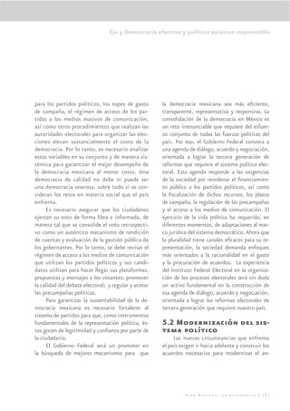 Eje 5.Democracia efectiva y política exterior responsable




para los partidos políticos, los topes de gasto       la democracia mexicana sea más eﬁciente,
de campaña, el régimen de acceso de los par-          transparente, representativa y responsiva. La
tidos a los medios masivos de comunicación,           consolidación de la democracia en México es
así como otros procedimientos que realizan las        un reto irrenunciable que requiere del esfuer-
autoridades electorales para organizar las elec-      zo conjunto de todas las fuerzas políticas del
ciones elevan sustancialmente el costo de la          país. Por eso, el Gobierno Federal convoca a
democracia. Por lo tanto, es necesario analizar       una agenda de diálogo, acuerdo y negociación,
estas variables en su conjunto y de manera sis-       orientada a lograr la tercera generación de
témica para garantizar el mejor desempeño de          reformas que requiere el sistema político elec-
la democracia mexicana al menor costo. Una            toral. Esta agenda responde a las exigencias
democracia de calidad no debe ni puede ser            de la sociedad por reordenar el ﬁnanciamien-
una democracia onerosa, sobre todo si se con-         to público a los partidos políticos, así como
sideran los retos en materia social que el país       la ﬁscalización de dichos recursos, los plazos
enfrenta.                                             de campaña, la regulación de las precampañas
      Es necesario asegurar que los ciudadanos        y el acceso a los medios de comunicación. El
ejerzan su voto de forma libre e informada, de        ejercicio de la vida política ha requerido, en
manera tal que se consolide el voto retrospecti-      diferentes momentos, de adaptaciones al mar-
vo como un auténtico mecanismo de rendición           co jurídico del sistema democrático. Ahora que
de cuentas y evaluación de la gestión pública de      la pluralidad tiene canales eﬁcaces para su re-
los gobernantes. Por lo tanto, se debe revisar el     presentación, la sociedad demanda enfoques
régimen de acceso a los medios de comunicación        más orientados a la racionalidad en el gasto
que utilizan los partidos políticos y sus candi-      y la procuración de acuerdos. La experiencia
datos utilizan para hacer llegar sus plataformas,     del Instituto Federal Electoral en la organiza-
propuestas y mensajes a los votantes; promover        ción de los procesos electorales será sin duda
la calidad del debate electoral; y regular y acotar   un activo fundamental en la construcción de
las precampañas políticas.                            esa agenda de diálogo, acuerdo y negociación,
      Para garantizar la sustentabilidad de la de-    orientada a lograr las reformas electorales de
mocracia mexicana es necesario fortalecer al          tercera generación que requiere nuestro país.
sistema de partidos para que, como instrumentos
fundamentales de la representación política, és-      5.2 Modernización del sis-
tos gocen de legitimidad y conﬁanza por parte de      tema político
la ciudadanía.                                             Las nuevas circunstancias que enfrenta
      El Gobierno Federal será un promotor en         el país exigen ir hacia adelante y construir los
la búsqueda de mejores mecanismos para que            acuerdos necesarios para modernizar el an-




                                                                Plan Nacional de Desarrollo | 281
 
