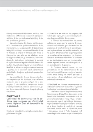 Eje 5.Democracia efectiva y política exterior responsable




damiaje institucional del sistema político. Para      ESTRATEGIA 2.1 Adecuar los órganos del
modernizar a México es necesaria la correspon-        Estado para lograr, en un contexto de plurali-
sabilidad de los tres poderes de la Unión y de los    dad, la gobernabilidad democrática.
tres órdenes de gobierno.                                   El conﬂicto de intereses entre los actores
     La modernización del sistema político supo-      políticos se agrava por la ausencia de meca-
ne la transformación y el fortalecimiento de las      nismos institucionales para la resolución de
instituciones, no su destrucción. El Gobierno de      problemas. El fortalecimiento de las institucio-
la República convoca a renovar el Derecho desde       nes implica delinear los posibles escenarios en
el Derecho, a renovar la Constitución desde la        los que las diferencias entre las partes puedan
Constitución para adecuar las relaciones entre        ser resueltas satisfactoriamente. Los desacuer-
los órganos del Estado, y entre éstos y los ciuda-    dos serán resueltos de mejor forma en la medida
danos, las aspiraciones nacionales y la armonía       en que los ciudadanos vean sus intereses cabal-
de la pluralidad con la gobernabilidad democráti-     mente representados en las fuerzas políticas y
ca. Con ello, se busca impulsar un desarrollo que     en las instituciones de gobierno.
beneﬁcie al país en su conjunto y especialmente             El Gobierno Federal asume su res-
a quienes, por su condición social, tienen menos      ponsabilidad en la transformación de las
posibilidades de ejercer a plenitud sus derechos      instituciones públicas para mejorar las rela-
políticos.                                            ciones entre éstas y los actores políticos, y
     La consolidación de una democracia efec-         entre ambos y la sociedad dentro del marco
tiva requiere que los acuerdos y las reformas         del Estado de Derecho.
necesarias para el progreso del país no se pos-
terguen. El reto común es trabajar con unidad         ESTRATEGIA 2.2 Promover mecanismos de co-
y corresponsabilidad para que los mexicanos go-       ordinación que faciliten los acuerdos y la gestión
cen de un desarrollo humano integral, pleno y         institucional entre los poderes de la Unión.
sustentable.                                                La efectiva división de poderes robustece
                                                      la democracia. El equilibrio de poderes evita
OBJETIVO 2                                            la tentación de someter la competencia de un
Consolidar la democracia en lo po-                    poder a la voluntad de otro y obliga a estable-
lítico para asegurar su efectividad                   cer acuerdos a partir del diálogo. Asimismo,
como régimen para el desarrollo de                    la pluralidad en la composición de los poderes
la sociedad.                                          de la Unión fortalece la rendición de cuentas
                                                      horizontal porque activa el sistema de pesos
Para lograr este objetivo, se implementarán las si-   y contrapesos entre el Poder Ejecutivo y el
guientes estrategias:                                 Poder Legislativo, mientras que el Poder Judi-




282 | México
 