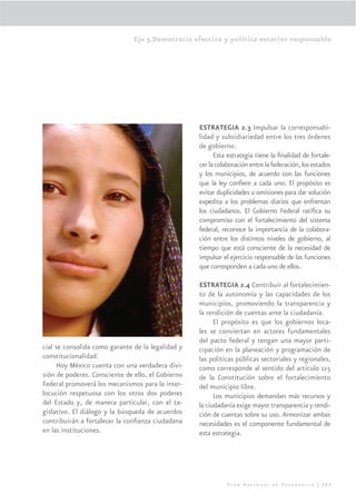 Eje 5.Democracia efectiva y política exterior responsable




                                                   ESTRATEGIA 2.3 Impulsar la corresponsabi-
                                                   lidad y subsidiariedad entre los tres órdenes
                                                   de gobierno.
                                                         Esta estrategia tiene la ﬁnalidad de fortale-
                                                   cer la colaboración entre la federación, los estados
                                                   y los municipios, de acuerdo con las funciones
                                                   que la ley conﬁere a cada uno. El propósito es
                                                   evitar duplicidades u omisiones para dar solución
                                                   expedita a los problemas diarios que enfrentan
                                                   los ciudadanos. El Gobierno Federal ratiﬁca su
                                                   compromiso con el fortalecimiento del sistema
                                                   federal, reconoce la importancia de la colabora-
                                                   ción entre los distintos niveles de gobierno, al
                                                   tiempo que está consciente de la necesidad de
                                                   impulsar el ejercicio responsable de las funciones
                                                   que corresponden a cada uno de ellos.

                                                   ESTRATEGIA 2.4 Contribuir al fortalecimien-
                                                   to de la autonomía y las capacidades de los
                                                   municipios, promoviendo la transparencia y
                                                   la rendición de cuentas ante la ciudadanía.
                                                         El propósito es que los gobiernos loca-
                                                   les se conviertan en actores fundamentales
                                                   del pacto federal y tengan una mayor parti-
cial se consolida como garante de la legalidad y   cipación en la planeación y programación de
constitucionalidad.                                las políticas públicas sectoriales y regionales,
      Hoy México cuenta con una verdadera divi-    como corresponde al sentido del artículo 115
sión de poderes. Consciente de ello, el Gobierno   de la Constitución sobre el fortalecimiento
Federal promoverá los mecanismos para la inter-    del municipio libre.
locución respetuosa con los otros dos poderes            Los municipios demandan más recursos y
del Estado y, de manera particular, con el Le-     la ciudadanía exige mayor transparencia y rendi-
gislativo. El diálogo y la búsqueda de acuerdos    ción de cuentas sobre su uso. Armonizar ambas
contribuirán a fortalecer la conﬁanza ciudadana    necesidades es el componente fundamental de
en las instituciones.                              esta estrategia.




                                                              Plan Nacional de Desarrollo | 283
 
