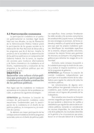 Eje 5.Democracia efectiva y política exterior responsable




5.3 Participación ciudadana                         cas especíﬁcas. Estos consejos fortalecerán
     La participación ciudadana en el queha-        las redes sociales y las acciones comunitarias
cer gubernamental es mandato legal desde            de autodesarrollo y ayuda mutua. La ﬁnalidad
hace casi tres décadas. La Ley de Planeación        de esta estrategia es promover, de forma or-
de la Administración Pública Federal prevé          denada y metódica, el capital social requerido
la participación de los grupos sociales en la       para que sean los propios ciudadanos quie-
elaboración del Plan Nacional de Desarrollo y       nes identiﬁquen las necesidades especíﬁcas
los programas que de él derivan. Ampliar la         de su entorno, ubiquen posibles soluciones,
presencia de la sociedad en la determinación        conozcan las mejores formas para gestionar
de las políticas públicas es un compromiso del      los recursos y se acerquen a los programas de
Gobierno Federal. Por lo tanto, se impulsa-         gobierno para solventar los rezagos de su co-
rán acciones para involucrar efectivamente          munidad.
y de forma sistemática a la ciudadanía en el              Asimismo, estos consejos encauzarán a
diseño, implementación y evaluación de los          la ciudadanía para exigir la rendición de cuen-
programas y las políticas públicas que em-          tas y evaluar el impacto económico y social
prenda el gobierno.                                 de los programas de gobierno.
OBJETIVO 3                                          ESTRATEGIA 3.2 Promover la creación de
Desarrollar una cultura cívico-polí-                comités ciudadanos independientes que
tica que promueva la participación                  participen en el establecimiento de los tabu-
ciudadana en el diseño y evaluación                 ladores para regular los salarios de todos los
de las políticas públicas.                          servidores públicos.
                                                          Las remuneraciones de algunos servi-
Para lograr que los ciudadanos se involucren        dores públicos han generado irritación en la
activamente en la solución de los problemas so-     ciudadanía, pues resultan polémicas por su
ciales, se plantean las siguientes estrategias:     contraste con el ingreso del promedio de los
                                                    trabajadores.
ESTRATEGIA 3.1 Promover la creación de                    Para remediar esta situación se formarán
consejos de participación ciudadana como            comités integrados por expertos independien-
mecanismos fundamentales para la partici-           tes que ayudarán a determinar los sueldos y
pación de la ciudadanía en el diseño de las         tabuladores que regulan los salarios de los ser-
políticas públicas, la transparencia y la rendi-    vidores públicos, tomando en consideración
ción de cuentas.                                    los recursos disponibles, las condiciones de
     Se alentará una mayor participación de los     vida de la población, los resultados obtenidos
consejos tanto en la elaboración de los programas   en la gestión y las circunstancias que preva-
sectoriales como en el diseño de políticas públi-   lezcan en el mercado laboral de la localidad




284 | México
 