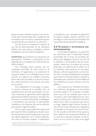 Eje 5.Democracia efectiva y política exterior responsable




de que se trate y del país en general. Sus conclu-                                                y el plebiscito, que contempla la legislación
siones serán consensuadas con los gobiernos de                                                    de algunos estados, podrían conformar una
los estados y los municipios, respetando siempre                                                  estrategia a nivel nacional para fortalecer los
sus atribuciones para promover su aplicación.                                                     mecanismos de participación ciudadana.
     De esta forma, se impulsará la creación de
una Ley de Remuneraciones de los Servidores                                                       5.4 Eﬁcacia y eﬁciencia gu-
Públicos que evite abusos y establezca criterios                                                  bernamental
homólogos en los tres órdenes de gobierno.                                                             La prioridad del gobierno es garantizar
                                                                                                  las condiciones para el Desarrollo Humano
ESTRATEGIA 3.3 Fortalecer los mecanismos de                                                       Sustentable. Por lo tanto, los servidores pú-
participación ciudadana y promoverlos en las                                                      blicos están obligados a facilitar el acceso de
dependencias y entidades de la Administración                                                     la población a los beneﬁcios que les corres-
Pública Federal.                                                                                  ponden. Hasta hoy, el aumento de recursos
      Esta estrategia busca impulsar que los                                                      destinados a la administración pública no se
ciudadanos participen de forma activa en el                                                       ha traducido necesariamente en una mayor
monitoreo, el seguimiento y la evaluación de                                                      eﬁcacia y eﬁciencia general de sus servicios.
la gestión pública con la ﬁnalidad de que estas                                                   Por ello, es necesario implementar estrategias
acciones se traduzcan en medidas correctivas                                                      que orienten a la función pública a mejorar su
dentro de la función pública, ya sea en la mejora                                                 desempeño para satisfacer las necesidades de
de la administración o en la sanción ante actos                                                   los ciudadanos en cuanto a bienes y servicios
de corrupción.                                                                                    públicos.
      Para implementar la estrategia se requie-                                                        La corrupción es un inhibidor de la eﬁca-
re construir alianzas con la sociedad civil y el                                                  cia y eﬁciencia del gobierno en la provisión
establecimiento de foros permanentes de con-                                                      de bienes públicos. En el pasado se estable-
sulta, evaluación y seguimiento sobre la gestión                                                  cieron una serie de candados para evitar la
gubernamental donde participe la sociedad. Por                                                    corrupción, pero lamentablemente los resul-
otra parte, es necesario desarrollar metodologías                                                 tados han sido escasos: 28% de los mexicanos
y herramientas que permitan la participación                                                      admiten que, ellos o una persona que vive en
ciudadana en los procesos de toma de decisión                                                     su hogar, pagaron algún soborno durante el
para mejorar la gestión pública.                                                                  año anterior y 43% considera que el gobierno
      Por otra parte, para ampliar los espacios de                                                no combate la corrupción sino que la fomen-
participación de los ciudadanos es necesario ana-                                                 ta4. De acuerdo con el Índice de Corrupción y
lizar la experiencia de los estados que ya cuentan                                                Buen Gobierno de Transparencia Mexicana, de
con alguna legislación en la materia. Mecanis-                                                    un total de 35 trámites evaluados a nivel na-
mos como la iniciativa popular, el referéndum                                                     cional, en el 10.1% de los casos se dio algún
4
  Transparencia Internacional. (2006). Barómetro Global de la Corrupción.
5
  Transparencia Mexicana. (2006). Encuesta Nacional de Corrupción y Buen Gobierno 2005 – 2006. Índice de corrupción y bueno gobierno.
6
  Centro de Estudios Económicos del Sector Privado (CEESP). (2005). Encuesta de Gobernabilidad y Desarrollo Empresarial.



                                                                                                                    Plan Nacional de Desarrollo | 285
 