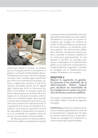 Eje 5.Democracia efectiva y política exterior responsable




                                                     es necesario mejorar el desempeño y los resul-
                                                     tados de la función pública, así como combatir
                                                     frontalmente la corrupción con acciones in-
                                                     novadoras que castiguen los conﬂictos de
                                                     interés, el tráﬁco de inﬂuencias, la desviación
                                                     de recursos públicos y el clientelismo, entre
                                                     otras prácticas. Una administración pública
                                                     eﬁcaz, eﬁciente, transparente y honesta ayu-
                                                     dará a consolidar la conﬁanza ciudadana en
                                                     las instituciones gubernamentales. En este
                                                     apartado se describen las estrategias para
                                                     mejorar el desempeño de la administración
                                                     pública y en el capítulo III, correspondiente a
soborno para obtener el servicio5. Es evidente       “Estado de Derecho y Seguridad”, se detallan
que no se ha logrado eliminar la corrupción en el    las estrategias que se implementarán para
gobierno. La Encuesta de Gobernabilidad y Desarro-   combatir frontalmente a la corrupción.
llo Empresarial muestra que 20% de las empresas
reconocen haber realizado pagos extraoﬁciales        OBJETIVO 4
para inﬂuir en el contenido de nuevas leyes, po-     Mejorar la regulación, la gestión,
líticas y regulaciones; asimismo, el 13% de las      los procesos y los resultados de la
empresas encuestadas admite que ha pagado            Administración Pública Federal
algún soborno para inﬂuir en funcionarios pú-        para satisfacer las necesidades de
blicos a nivel federal6. La encuesta calcula que     los ciudadanos en cuanto a la provi-
dichas empresas gastan en promedio 6% de sus         sión de bienes y servicios públicos.
ingresos en la corrupción burocrática adminis-
trativa con el Gobierno Federal. Quien aprendió      Para mejorar el desempeño de la Administra-
a transitar dentro del laberinto burocrático, supo   ción Pública Federal se prevén las siguientes
cómo sacar provecho de la violación de la ley. El    estrategias:
cumplimiento de la norma se ha ﬁncado en la si-
mulación. Las acciones de supervisión y control      ESTRATEGIA 4.1 Elevar los estándares de eﬁ-
han descuidado el mejoramiento de procesos y         ciencia y eﬁcacia gubernamental a través de
no se ha consolidado una verdadera cultura de        la sistematización y digitalización de todos
servicio a la comunidad en la función pública.       los trámites administrativos y el aprovecha-
      Por ello, para proveer con eﬁcacia y eﬁcien-   miento de tecnologías de la información y
cia los bienes públicos que demanda la sociedad      comunicaciones para la gestión pública.




286 | México
 
