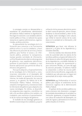Eje 5.Democracia efectiva y política exterior responsable




     La estrategia consiste en desmaterializar y      utilización de los procesos electrónicos permi-
estandarizar los procedimientos administrativos       te abatir costos de operación, ahorrar tiempo,
del Gobierno Federal mediante la digitalización.      desalentar la discrecionalidad y abatir la bre-
Para lograr la transición a una verdadera adminis-    cha digital, tanto tecnológica como cultural,
tración pública en línea, se realizarán los ajustes   que inhibe la inserción exitosa de los ciuda-
necesarios en aspectos administrativos, organiza-     danos en la sociedad de la información y del
cionales, jurídicos y técnicos.                       conocimiento.
     Se aprovecharán las tecnologías de la in-
formación para comunicar a los funcionarios           ESTRATEGIA 4.2 Hacer más eﬁciente la
públicos entre sí y con la ciudadanía, y hacer        operación y el gasto de las dependencias y
más efectiva la provisión de servicios y bienes       entidades federales.
públicos; para facilitar el acceso a la infor-             Entre las medidas más relevantes del de-
mación pública, promover la transparencia,            creto de austeridad sobre los salarios de los
manejar grandes cantidades de información,            servidores públicos y el gasto del Gobierno Fe-
unificar los padrones de cobertura de programas       deral destaca la reducción del gasto operativo
de gobierno, crear expedientes electrónicos,          de las dependencias y entidades federales; la
promover la participación ciudadana y crear           disminución de gastos de representación y
diversas aplicaciones que permitirán elevar la        para comisiones oﬁciales, así como del pago
eficiencia del gobierno.                              de servicios personales. El Gobierno Federal
     Para que la adopción y el aprovechamiento        se compromete a utilizar los recursos públi-
de las tecnologías de la información y comu-          cos de la forma más eﬁciente, asegurando a la
nicaciones trasciendan en el desempeño del            ciudadanía que cada peso que se erogue será
Gobierno Federal, se ajustarán las estructuras        aprovechado de la mejor manera posible.
internas, los modos de operación, las rutas de
proceso y, en general, los hábitos de la Ad-          ESTRATEGIA 4.3 Profesionalizar el servicio
ministración Pública Federal. Asimismo, se            público para mejorar el rendimiento de las
compilará, homogeneizará y sistematizará toda         estructuras orgánicas de la Administración
la información del gobierno para adaptarla a las      Pública Federal.
nuevas tecnologías. Por último, se desarrolla-              El quehacer de los servidores públicos ne-
rán programas para capacitar y sensibilizar no        cesita orientarse más claramente a conseguir
sólo a los servidores públicos sino también a la      los resultados demandados por la sociedad a su
ciudadanía, para maximizar el aprovechamien-          institución. Igualmente, se requiere fortalecer
to de las nuevas tecnologías del gobierno.            una cultura de evaluación del desempeño, así
     El resultado de esta estrategia generará un      como de ingreso y permanencia en el servicio
beneﬁcio sustancial para los ciudadanos, ya que la    público basados en el mérito.




                                                                Plan Nacional de Desarrollo | 287
 