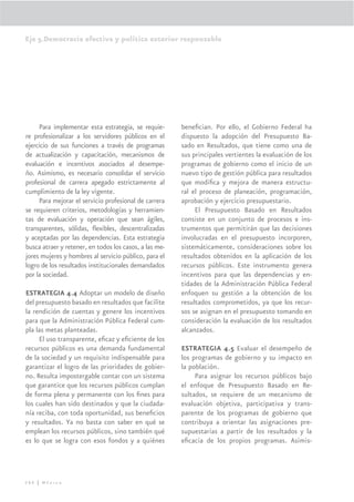 Eje 5.Democracia efectiva y política exterior responsable




     Para implementar esta estrategia, se requie-       beneﬁcian. Por ello, el Gobierno Federal ha
re profesionalizar a los servidores públicos en el      dispuesto la adopción del Presupuesto Ba-
ejercicio de sus funciones a través de programas        sado en Resultados, que tiene como una de
de actualización y capacitación, mecanismos de          sus principales vertientes la evaluación de los
evaluación e incentivos asociados al desempe-           programas de gobierno como el inicio de un
ño. Asimismo, es necesario consolidar el servicio       nuevo tipo de gestión pública para resultados
profesional de carrera apegado estrictamente al         que modiﬁca y mejora de manera estructu-
cumplimiento de la ley vigente.                         ral el proceso de planeación, programación,
     Para mejorar el servicio profesional de carrera    aprobación y ejercicio presupuestario.
se requieren criterios, metodologías y herramien-            El Presupuesto Basado en Resultados
tas de evaluación y operación que sean ágiles,          consiste en un conjunto de procesos e ins-
transparentes, sólidas, ﬂexibles, descentralizadas      trumentos que permitirán que las decisiones
y aceptadas por las dependencias. Esta estrategia       involucradas en el presupuesto incorporen,
busca atraer y retener, en todos los casos, a las me-   sistemáticamente, consideraciones sobre los
jores mujeres y hombres al servicio público, para el    resultados obtenidos en la aplicación de los
logro de los resultados institucionales demandados      recursos públicos. Este instrumento genera
por la sociedad.                                        incentivos para que las dependencias y en-
                                                        tidades de la Administración Pública Federal
ESTRATEGIA 4.4 Adoptar un modelo de diseño              enfoquen su gestión a la obtención de los
del presupuesto basado en resultados que facilite       resultados comprometidos, ya que los recur-
la rendición de cuentas y genere los incentivos         sos se asignan en el presupuesto tomando en
para que la Administración Pública Federal cum-         consideración la evaluación de los resultados
pla las metas planteadas.                               alcanzados.
     El uso transparente, eﬁcaz y eﬁciente de los
recursos públicos es una demanda fundamental            ESTRATEGIA 4.5 Evaluar el desempeño de
de la sociedad y un requisito indispensable para        los programas de gobierno y su impacto en
garantizar el logro de las prioridades de gobier-       la población.
no. Resulta impostergable contar con un sistema              Para asignar los recursos públicos bajo
que garantice que los recursos públicos cumplan         el enfoque de Presupuesto Basado en Re-
de forma plena y permanente con los ﬁnes para           sultados, se requiere de un mecanismo de
los cuales han sido destinados y que la ciudada-        evaluación objetiva, participativa y trans-
nía reciba, con toda oportunidad, sus beneﬁcios         parente de los programas de gobierno que
y resultados. Ya no basta con saber en qué se           contribuya a orientar las asignaciones pre-
emplean los recursos públicos, sino también qué         supuestarias a partir de los resultados y la
es lo que se logra con esos fondos y a quiénes          eﬁcacia de los propios programas. Asimis-




288 | México
 
