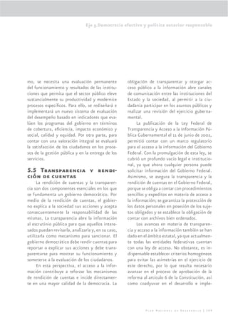 Eje 5.Democracia efectiva y política exterior responsable




mo, se necesita una evaluación permanente           obligación de transparentar y otorgar ac-
del funcionamiento y resultados de las institu-     ceso público a la información abre canales
ciones que permita que el sector público eleve      de comunicación entre las instituciones del
sustancialmente su productividad y modernice        Estado y la sociedad, al permitir a la ciu-
procesos especíﬁcos. Para ello, se rediseñará e     dadanía participar en los asuntos públicos y
implementará un nuevo sistema de evaluación         realizar una revisión del ejercicio guberna-
del desempeño basado en indicadores que eva-        mental.
lúen los programas del gobierno en términos              La publicación de la Ley Federal de
de cobertura, eﬁciencia, impacto económico y        Transparencia y Acceso a la Información Pú-
social, calidad y equidad. Por otra parte, para     blica Gubernamental el 11 de junio de 2002,
contar con una valoración integral se evaluará      permitió contar con un marco regulatorio
la satisfacción de los ciudadanos en los proce-     para el acceso a la información del Gobierno
sos de la gestión pública y en la entrega de los    Federal. Con la promulgación de esta ley, se
servicios.                                          cubrió un profundo vacío legal e institucio-
                                                    nal, ya que ahora cualquier persona puede
5.5 Transparencia y rendi-                          solicitar información del Gobierno Federal.
ción de cuentas                                     Asimismo, se asegura la transparencia y la
     La rendición de cuentas y la transparen-       rendición de cuentas en el Gobierno Federal,
cia son dos componentes esenciales en los que       porque se obliga a contar con procedimientos
se fundamenta un gobierno democrático. Por          sencillos y expeditos en materia de acceso a
medio de la rendición de cuentas, el gobier-        la información; se garantiza la protección de
no explica a la sociedad sus acciones y acepta      los datos personales en posesión de los suje-
consecuentemente la responsabilidad de las          tos obligados y se establece la obligación de
mismas. La transparencia abre la información        contar con archivos bien ordenados.
al escrutinio público para que aquellos intere-          Los avances en materia de transparen-
sados puedan revisarla, analizarla y, en su caso,   cia y acceso a la información también se han
utilizarla como mecanismo para sancionar. El        dado en el ámbito estatal, ya que actualmen-
gobierno democrático debe rendir cuentas para       te todas las entidades federativas cuentan
reportar o explicar sus acciones y debe trans-      con una ley de acceso. No obstante, es in-
parentarse para mostrar su funcionamiento y         dispensable establecer criterios homogéneos
someterse a la evaluación de los ciudadanos.        para evitar las asimetrías en el ejercicio de
     En esta perspectiva, el acceso a la infor-     este derecho, por lo que resulta necesario
mación contribuye a reforzar los mecanismos         avanzar en el proceso de aprobación de la
de rendición de cuentas e incide directamen-        reforma al artículo 6 de la Constitución, así
te en una mayor calidad de la democracia. La        como coadyuvar en el desarrollo e imple-




                                                             Plan Nacional de Desarrollo | 289
 