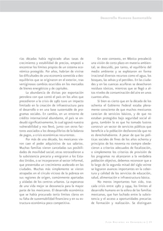 Desarrollo Humano Sustentable




rias décadas había registrado altas tasas de              En este contexto, en México prevaleció
crecimiento y estabilidad de precios, empezó a       una visión de corto plazo en materia ambien-
encontrar los límites propios de un sistema eco-     tal; se descuidó, por tanto, el equilibrio del
nómico protegido. Por años, habrían de vivirse       medio ambiente y se explotaron en forma
las diﬁcultades de una economía sometida a des-      irracional diversos recursos como el agua, los
equilibrios que se originaron en el exterior, tras   bosques, las selvas y el petróleo. En las ciuda-
vertiginosos cambios ocurridos en los mercados       des y en las cuencas acuíferas se desecharon
de bienes energéticos y de capitales.                residuos tóxicos, mientras que se llegó a al-
     La abundancia de divisas por exportación        tos niveles de contaminación del aire en unos
petrolera con que contó el país en los años que      cuantos años.
precedieron a la crisis de 1982 tuvo un impacto           Si bien es cierto que en la década de los
limitado en la creación de infraestructura para      ochenta el Gobierno Federal estaba plena-
el desarrollo o en una base sustentable de pro-      mente consciente de que muchos mexicanos
gramas sociales. En cambio, en un entorno de         carecían de servicios básicos, y de que no
crédito internacional abundante, el país se en-      estaban protegidos bajo seguridad social al-
deudó signiﬁcativamente, lo cual agravó nuestra      guna, también lo es que ha tomado lustros
vulnerabilidad y nos llevó, junto con otros fac-     construir un sector de servicios públicos que
tores asociados a los desequilibrios de la balanza   beneﬁcie a la población desfavorecida que no
de pagos, a crisis económicas recurrentes.           es derechohabiente. A pesar de que las polí-
     Por más de una década, los mexicanos vie-       ticas sociales de ﬁnes de los años ochenta y
ron caer el poder adquisitivo de sus salarios.       principios de los noventa no siempre obede-
Muchas familias vieron canceladas sus posibili-      cieron a criterios adecuados de focalización,
dades de movilidad social; otras retrocedieron a     o simplemente los criterios de provisión de
la subsistencia precaria y emigraron a los Esta-     los programas no alcanzaron a la verdadera
dos Unidos, o se incorporaron al sector informal,    población objetivo, debemos reconocer que a
que presentaba un crecimiento acelerado en las       lo largo de la segunda mitad del siglo veinte
ciudades. Muchas más simplemente se vieron           se lograron avances importantes en la cober-
atrapadas en el círculo vicioso de la pobreza en     tura y calidad de los servicios de educación,
sus regiones de origen, comúnmente apartadas         salud, alimentación e infraestructura básica.
y aisladas de los centros urbanos. La esperanza           No menos importantes han sido, tras
de una vida mejor se desvanecía para la mayor        cada crisis entre 1982 y 1994, los límites al
parte de los mexicanos. El desarrollo económico      desarrollo humano en la esfera de las familias
que se había procurado tenía límites claros en       mexicanas, que han luchado entre la subsis-
su falta de sustentabilidad ﬁnanciera y en su es-    tencia y el acceso a oportunidades precarias
tructura económica poco competitiva.                 de formación y realización. Se distinguen




                                                                Plan Nacional de Desarrollo | 29
 