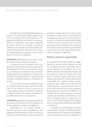 Eje 5.Democracia efectiva y política exterior responsable




     Actualmente, la Ley Federal de Transparencia    difusión en medios electrónicos para que los
y Acceso a la Información Pública Gubernamen-        ciudadanos tengan mayor conocimiento de
tal no contempla a los partidos políticos, a las     los programas, acciones y trámites que les in-
agrupaciones políticas nacionales ni a las asocia-   teresan. La información gubernamental debe
ciones de trabajadores como sujetos obligados        contribuir a crear conciencia sobre lo mucho
de manera directa. Sin embargo, constitucio-         que puede hacer la población para coadyuvar
nalmente, son entidades de interés público que       en la solución de los problemas, promoviendo
reciben ﬁnanciamiento del erario. Por lo tanto,      a la vez una cultura de participación respon-
es indispensable que sus procesos internos estén     sable y de apego a la legalidad.
abiertos al escrutinio ciudadano.
                                                     Política exterior responsable
ESTRATEGIA 5.8 Fomentar una cultura cívica
de transparencia y rendición de cuentas.             El compromiso con el Bien Común y la digni-
     Es imperativo que la transparencia y la exi-    dad de las personas debe reﬂejarse a su vez
gencia de la rendición de cuentas se vuelvan parte   en una política exterior responsable, clara y
fundamental de la cultura cívico-política, es de-    activa, mediante la cual México sea un au-
cir, que forme parte esencial de las actitudes y     téntico promotor del desarrollo humano de
comportamientos permanentes de empresarios,          los pueblos en todos los órdenes de la vida
sociedad civil, partidos políticos, organizaciones   social. La política exterior debe servir como
sindicales, servidores públicos y ciudadanos en      palanca para promover el Desarrollo Humano
general.                                             Sustentable. Esto signiﬁca utilizar la políti-
     La cultura de la transparencia debe permear     ca exterior para mejorar los niveles de vida
en el ámbito educativo para impulsar la forma-       de los mexicanos, tanto de los que viven en
ción de una conciencia crítica y ética en los        el territorio nacional como de los migrantes.
niños y jóvenes. Ejercer los derechos ciudadanos     De igual forma, la inserción de México en el
y exigir la rendición de cuentas a los gobernan-     concierto de las naciones requiere una acción
tes, debe convertirse en un imperativo.              resuelta que identiﬁque nítidamente al país
                                                     como una opción atractiva y segura para in-
ESTRATEGIA 5.9 Realizar campañas de difusión         vertir, con la ﬁnalidad de generar los empleos
que aporten información útil a la ciudadanía so-     que los mexicanos demandan para desarrollar-
bre los programas y proyectos de gobierno.           se a plenitud.
     Apoyándose en los tiempos oﬁciales y                 El proceso de transformación del ámbito
haciendo uso de las nuevas plataformas y tec-        internacional se aceleró e intensiﬁcó en los últi-
nologías de la información y comunicaciones, el      mos dos decenios. Esta dinámica sitúa a México
Gobierno Federal pondrá en marcha campañas de        ante la necesidad de actuar en un ambiente in-




292 | México
 
